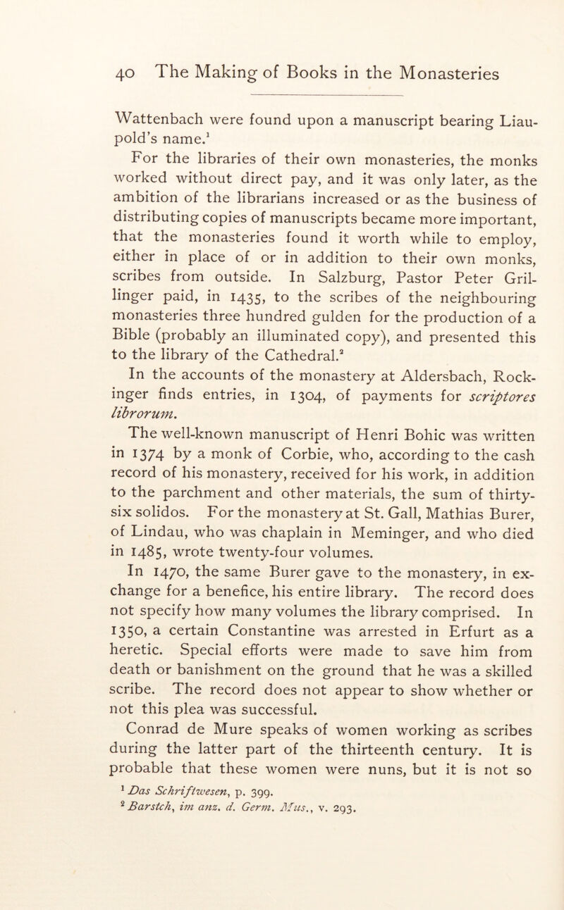 Wattenbach were found upon a manuscript bearing Liau- pold’s name/ For the libraries of their own monasteries, the monks worked without direct pay, and it was only later, as the ambition of the librarians increased or as the business of distributing copies of manuscripts became more important, that the monasteries found it worth while to employ, either in place of or in addition to their own monks, scribes from outside. In Salzburg, Pastor Peter Gril- linger paid, in 1435, to the scribes of the neighbouring monasteries three hundred gulden for the production of a Bible (probably an illuminated copy), and presented this to the library of the Cathedral.'' In the accounts of the monastery at Aldersbach, Rock- inger finds entries, in 1304, of payments for scriptores librormn. The well-known manuscript of Henri Bohic was written in 1374 hy a monk of Corbie, who, according to the cash record of his monastery, received for his work, in addition to the parchment and other materials, the sum of thirty- six solidos. For the monastery at St. Gall, Mathias Burer, of Lindau, who was chaplain in Meminger, and who died in 1485, wrote twenty-four volumes. In 1470, the same Burer gave to the monastery, in ex- change for a benefice, his entire library. The record does not specify how many volumes the library comprised. In 1350, a certain Constantine was arrested in Erfurt as a heretic. Special efforts were made to save him from death or banishment on the ground that he was a skilled scribe. The record does not appear to show whether or not this plea was successful. Conrad de Mure speaks of women working as scribes during the latter part of the thirteenth century. It is probable that these women were nuns, but it is not so * Das Schrifiwesen^ p. 399. ^ Barsfch^ im anz. d. Germ. Jlf us., v. 293.