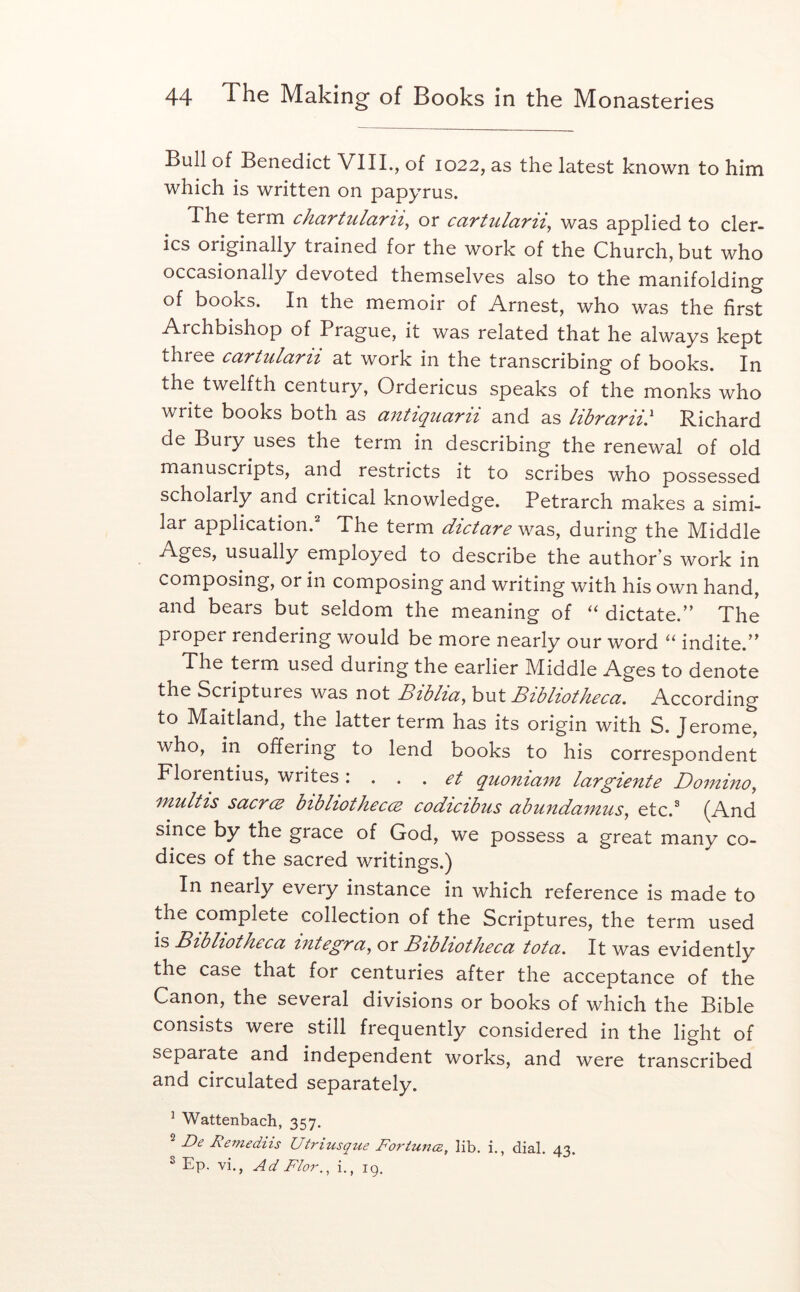 Bull of Benedict VIIL, of 1022, as the latest known to him which is written on papyrus. The term chaTtulani^ or cciTtulaTii^ was applied to cler- ics originally trained for the work of the Church, but who occasionally devoted themselves also to the manifolding of books. In the memoir of Arnest, who was the first Archbishop of Prague, it was related that he always kept three cartularii at work in the transcribing of books. In the twelfth century, Ordericus speaks of the monks who write books both as antiqiiarii and as librarii} Richard de Bury uses the term in describing the renewal of old manuscripts, and restricts it to scribes who possessed scholarly and critical knowledge. Petrarch makes a simi- lar application.^ The term dtctare was, during the Middle usually employed to describe the author’s work in composing, or in composing and writing with his own hand, and bears but seldom the meaning of “ dictate.” The proper rendering would be more nearly our word indite.” The term used during the earlier Middle Ages to denote the Scriptures was not Biblicc^ Bzbltothecu. According to Maitland, the latter term has its origin with S. Jerome, who, in offering to lend books to his correspondent Florentius, writes \ ... et quoniam largiente Domino^ mulHs sucrcB btbhotkeccB codtctbus abundainus, etc.^ (And since by the grace of God, we possess a great many co- dices of the sacred writings.) In nearly every instance in which reference is made to the complete collection of the Scriptures, the term used is Bibliotheca Integra^ or Bibliotheca tot a. It was evidently the case that for centuries after the acceptance of the Canon, the several divisions or books of which the Bible consists were still frequently considered in the light of separate and independent works, and were transcribed and circulated separately. ^ Wattenbach, 357. 2 De Remediis Utriusque Fortunce, lib. i., dial. 43. ^ Ep. vi., Ad Flor.^ i., ig.