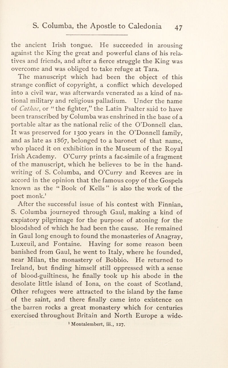 the ancient Irish tongue. He succeeded in arousing against the King the great and powerful clans of his rela- tives and friends, and after a fierce struggle the King was overcome and was obliged to take refuge at Tara. The manuscript which had been the object of this strange conflict of copyright, a conflict which developed into a civil war, was afterwards venerated as a kind of na- tional military and religious palladium. Under the tiame of Cathac^ or “ the fighter,” the Latin Psalter said to have been transcribed by Columba was enshrined in the base of a portable altar as the national relic of the O’Donnell clan. It was preserved for 1300 years in the O’Donnell family, and as late as 1867, belonged to a baronet of that name, who placed it on exhibition in the Museum of the Royal Irish Academy. O’Curry prints a fac-simile of a fragment of the manuscript, which he believes to be in the hand- writing of S. Columba, and O’Curry and Reeves are in accord in the opinion that the famous copy of the Gospels known as the “ Book of Kells ” is also the work of the poet monk.’ After the successful issue of his contest with Finnian, S. Columba journeyed through Gaul, making a kind of expiatory pilgrimage for the purpose of atoning for the bloodshed of which he had been the cause. He remained in Gaul long enough to found the monasteries of Anagray, Luxeuil, and Fontaine. Having for some reason been banished from Gaul, he went to Italy, where he founded, near Milan, the monastery of Bobbio. He returned to Ireland, but finding himself still oppressed with a sense of blood-guiltiness, he finally took up his abode in the desolate little island of Iona, on the coast of Scotland. Other refugees were attracted to the island by the fame of the saint, and there finally came into existence on the barren rocks a great monastery which for centuries exercised throughout Britain and North Europe a wide-