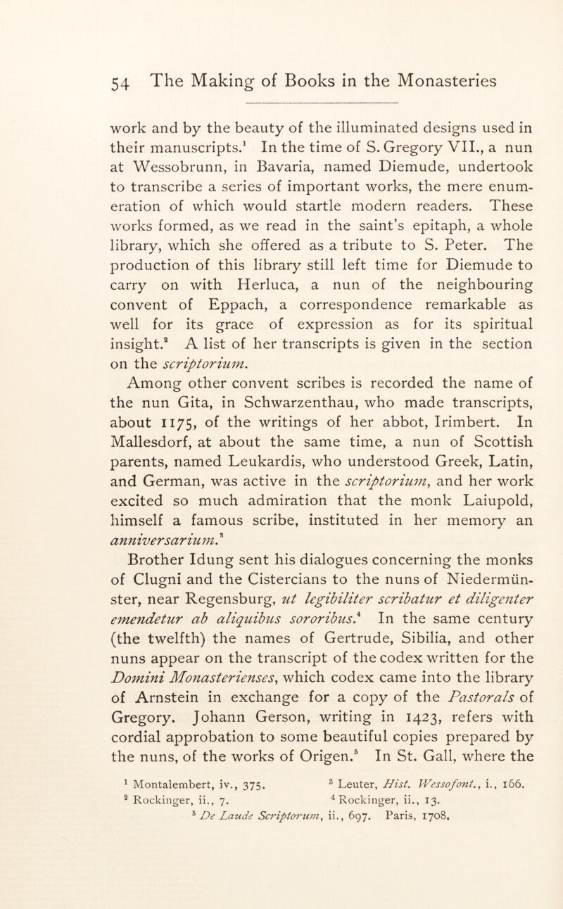 work and by the beauty of the illuminated designs used in their manuscripts.* In the time of S. Gregory VII., a nun at Wessobrunn, in Bavaria, named Diemude, undertook to transcribe a series of important works, the mere enum- eration of which would startle modern readers. These works formed, as we read in the saint’s epitaph, a whole library, which she offered as a tribute to S. Peter. The production of this library still left time for Diemude to carry on with Herluca, a nun of the neighbouring convent of Eppach, a correspondence remarkable as well for its grace of expression as for its spiritual insight.^ A list of her transcripts is given in the section on the scriptorimn. Among other convent scribes is recorded the name of the nun Gita, in Schwarzenthau, who made transcripts, about 1175, of the writings of her abbot, Irimbert. In Mallesdorf, at about the same time, a nun of Scottish parents, named Leukardis, who understood Greek, Latin, and German, was active in the scriptorium, and her work excited so much admiration that the monk Laiupold, himself a famous scribe, instituted in her memory an ann iversariu m. ” Brother Idung sent his dialogues concerning the monks of Clugni and the Cistercians to the nuns of Niedermiin- ster, near Regensburg, ut legibiliter scribatur et diligenter emendetur ab aliquibus sororibus.^ In the same century (the twelfth) the names of Gertrude, Sibilia, and other nuns appear on the transcript of the codex written for the Domini Monasterienses, which codex came into the library of Arnstein in exchange for a copy of the Pastorals of Gregory. Johann Gerson, writing in 1423, refers with cordial approbation to some beautiful copies prepared by the nuns, of the works of Origen.^ In St. Gall, where the ^ Montalembert, iv., 375. ® Leuter, Hist. Wessofont., i., 1&6. ^ Rockinger, ii., 7. ^ Rockinger, ii., 13. ^ De Lauds Scriptorwn, ii., 697. Paris, 1708.