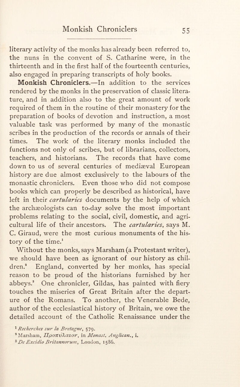 literary activity of the monks has already been referred to, the nuns in the convent of S. Catharine were, in the thirteenth and in the first half of the fourteenth centuries, also engaged in preparing transcripts of holy books. Monkish Chroniclers.—In addition to the services rendered by the monks in the preservation of classic litera- ture, and in addition also to the great amount of work required of them in the routine of their monastery for the preparation of books of devotion and instruction, a most valuable task was performed by many of the monastic scribes in the production of the records or annals of their times. The work of the literary monks included the functions not only of scribes, but of librarians, collectors, teachers, and historians. The records that have come down to us of several centuries of mediaeval European history are due almost exclusively to the labours of the monastic chroniclers. Even those who did not compose books which can properly be described as historical, have left in their cartularies documents by the help of which the archaeologists can to-day solve the most important problems relating to the social, civil, domestic, and agri- cultural life of their ancestors. The cartularies, says M. C. Giraud, were the most curious monuments of the his- tory of the time.^ Without the monks, says Marsham (a Protestant writer), we should have been as ignorant of our history as chil- dren.“ England, converted by her monks, has special reason to be proud of the historians furnished by her abbeys.® One chronicler, Gildas, has painted with fiery touches the miseries of Great Britain after the depart- ure of the Romans. To another, the Venerable Bede, author of the ecclesiastical history of Britain, we owe the detailed account of the Catholic Renaissance under the ^ Recherches sur la Bretagne, 579. ^Marsham, UpoTtvXaiov, \n Monasi, Anglican,, i. ^ De Excidio Britannorum, London, 1586.