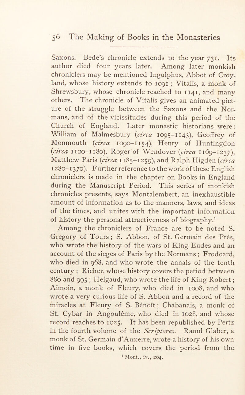 Saxons. Bede’s chronicle extends to the year 731. Its author died four years later. Among later monkish chroniclers may be mentioned Ingulphus, Abbot of Croy- land, whose history extends to 1091 ; Vitalis, a monk of Shrewsbury, whose chronicle reached to 1141, and many others. The chronicle of Vitalis gives an animated pict- ure of the struggle between the Saxons and the Nor- mans, and of the vicissitudes during this period of the Church of England. Later monastic historians were: William of Malmesbury {circa 1095-1143), Geoffrey of Monmouth {circa 1090-1154), Henry of Huntingdon {circa 1120-1180), Roger of {circa 1169-1237), Matthew Paris {circa 1185-1259), and Ralph Higden {circa 1280-1370). Further reference to the work of these English chroniclers is made in the chapter on Books in England during the Manuscript Period. This series of monkish chronicles presents, says Montalembert, an inexhaustible amount of information as to the manners, laws, and ideas of the times, and unites with the important information of history the personal attractiveness of biography.^ Among the chroniclers of France are to be noted S. Gregory of Tours ; S. Abbon, of St. Germain des Pres, who wrote the history of the wars of King Eudes and an account of the sieges of Paris by the Normans ; Frodoard, who died in 968, and who wrote the annals of the tenth century ; Richer, whose history covers the period between 880 and 995 ; Helgaud, who wrote the life of King Robert; Aimoin, a monk of Fleury, who died in 1008, and who wrote a very curious life of S. Abbon and a record of the miracles at Fleury of S. Benoit; Chabanais, a monk of St. Cybar in Angouleme, who died in 1028, and whose record reaches to 1025. It has been republished by Pertz in the fourth volume of the Scriptores, Raoul Glaber, a monk of St. Germain d’Auxerre, wrote a history of his own time in five books, which covers the period from the