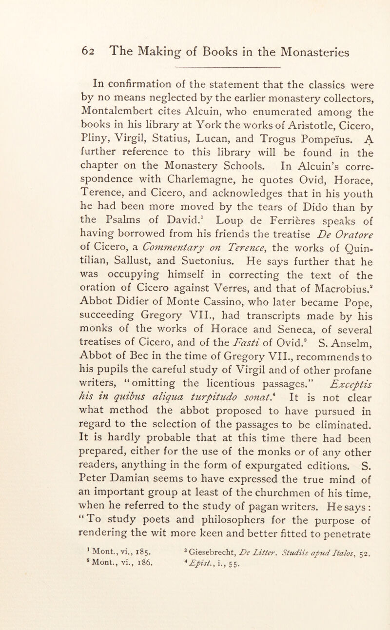 In confirmation of the statement that the classics were by no means neglected by the earlier monastery collectors, Montalembert cites Alcuin, who enumerated among the books in his library at York the works of Aristotle, Cicero, Pliny, Virgil, Statius, Lucan, and Trogus Pompeius. A further reference to this library will be found in the chapter on the Monastery Schools. In Alcuin’s corre- spondence with Charlemagne, he quotes Ovid, Horace, Terence, and Cicero, and acknowledges that in his youth he had been more moved by the tears of Dido than by the Psalms of David.^ Loup de Ferrieres speaks of having borrowed from his friends the treatise De Oratore of Cicero, a Commentary on Terence, the works of Quin- tilian, Sallust, and Suetonius. He says further that he was occupying himself in correcting the text of the oration of Cicero against Verres, and that of Macrobius.* Abbot Didier of Monte Cassino, who later became Pope, succeeding Gregory VII., had transcripts made by his monks of the works of Horace and Seneca, of several treatises of Cicero, and of the Fasti of Ovid.® S. Anselm, Abbot of Bee in the time of Gregory VIL, recommends to his pupils the careful study of Virgil and of other profane writers, ‘‘omitting the licentious passages.” Exceptis his in quibus aliqua tiirpitudo sojtat!‘ It is not clear what method the abbot proposed to have pursued in regard to the selection of the passages to be eliminated. It is hardly probable that at this time there had been prepared, either for the use of the monks or of any other readers, anything in the form of expurgated editions. S. Peter Damian seems to have expressed the true mind of an important group at least of the churchmen of his time, when he referred to the study of pagan writers. He says : “To study poets and philosophers for the purpose of rendering the wit more keen and better fitted to penetrate ’ Mont., vi., 185. 3 Giesebrecht, De Litter. Studiis apud Italos, 52. ®Mont,, vi., 186. ^ Epist., i., 55.