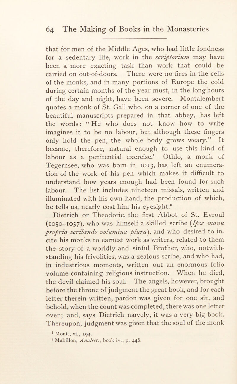 that for men of the Middle Ages, who had little fondness for a sedentary life, work in the scriptorium may have been a more exacting task than work that could be carried on out-of-doors. There were no fires in the cells of the monks, and in many portions of Europe the cold during certain months of the year must, in the long hours of the day and night, have been severe. Montalembert quotes a monk of St. Gall who, on a corner of one of the beautiful manuscripts prepared in that abbey, has left the words: “He who does not know how to write imagines it to be no labour, but although these fingers only hold the pen, the whole body grows weary.” It became, therefore, natural enough to use this kind of labour as a penitential exercise.^ Othlo, a monk of Tegernsee, who was born in 1013, has left an enumera- tion of the work of his pen which makes it difficult to understand how years enough had been found for such labour. The list includes nineteen missals, written and illuminated with his own hand, the production of which, he tells us, nearly cost him his eyesight.^ Dietrich or Theodoric, the first Abbot of St. Evroul (1050-1057), who was himself a skilled scribe {Ipse manu propria scrihendo volumina plurd)^ and who desired to in- cite his monks to earnest work as writers, related to them the story of a worldly and sinful Brother, who, notwith- standing his frivolities, was a zealous scribe, and who had, in industrious moments, written out an enormous folio volume containing religious instruction. When he died, the devil claimed his soul. The angels, however, brought before the throne of judgment the great book, and for each letter therein written, pardon was given for one sin, and behold, when the count was completed, there was one letter over; and, says Dietrich naively, it was a very big book. Thereupon, judgment was given that the soul of the monk ^ Mont., vi., 194. ® Mabillon, Analect.^ book iv., p. 448.
