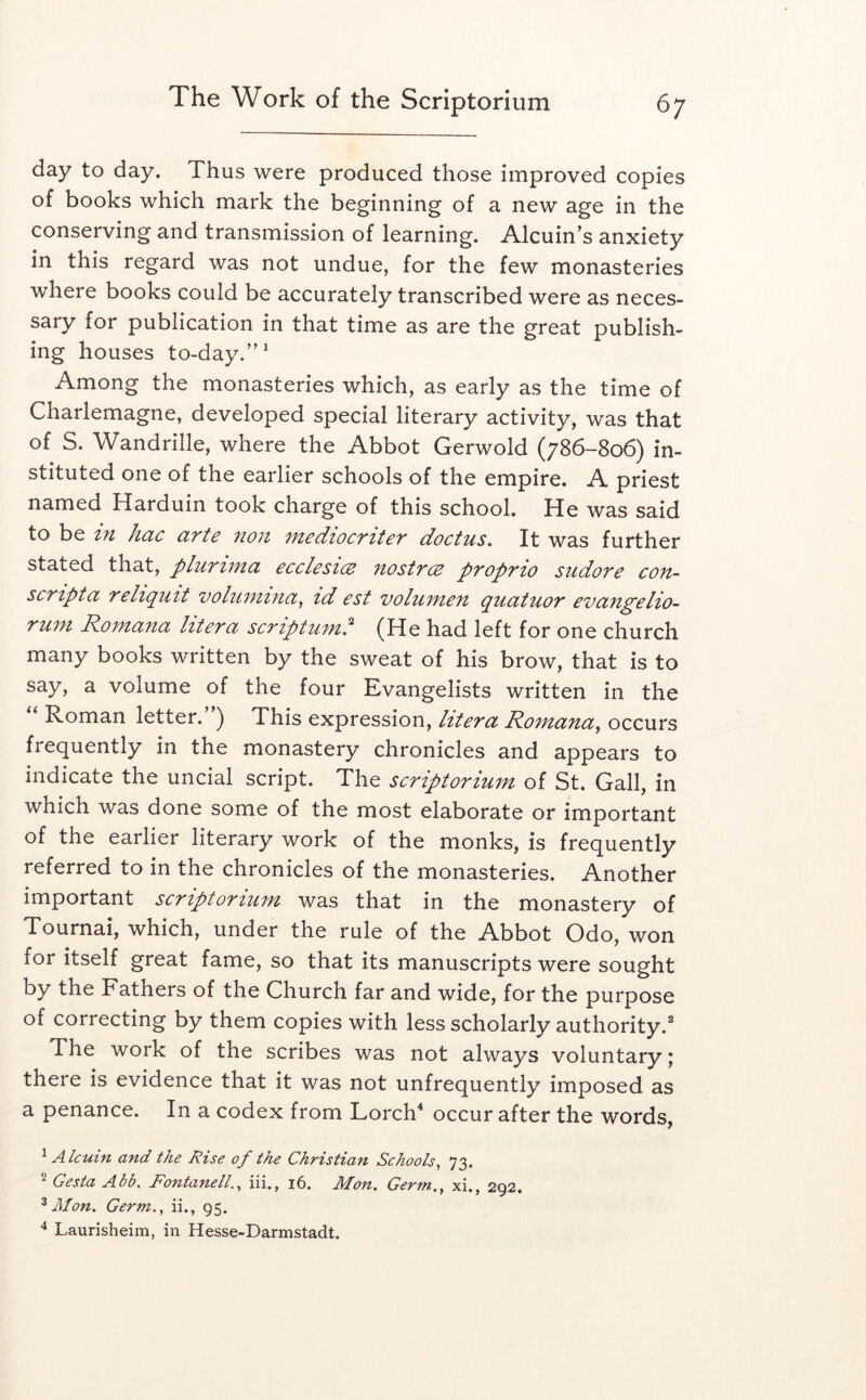 day to day. Thus were produced those improved copies of books which mark the beginning of a new age in the conserving and transmission of learning. Alcuin s anxiety in this regard was not undue, for the few monasteries where books could be accurately transcribed were as neces- sary for publication in that time as are the great publish- ing houses to-day.'’^ Among the monasteries which, as early as the time of Charlemagne, developed special literary activity, was that of S. Wandrille, where the Abbot Gerwold (786-806) in- stituted one of the earlier schools of the empire. A priest named Harduin took charge of this school. He was said to be in hac arte non mediocriter doctus. It was further stated that, plurima ecclesice nostrce proprio sudore con- scripta relt(^uit voluntinay id est volumen (^uatuor evan^elio- runi Romana litera scriptum,^ (He had left for one church many books written by the sweat of his brow, that is to say, a volume of the four Evangelists written in the Roman letter. ) This expression, litera Romanay occurs frequently in the monastery chronicles and appears to indicate the uncial script. The scriptorium of St. Gall, in which was done some of the most elaborate or important of the earlier literary work of the monks, is frequently referred to in the chronicles of the monasteries. Another important scriptorium was that in the monastery of Tournai, which, under the rule of the Abbot Odo, won for itself great fame, so that its manuscripts were sought by the Fathers of the Church far and wide, for the purpose of correcting by them copies with less scholarly authority. The work of the scribes was not always voluntary; there is evidence that it was not unfrequently imposed as a penance. In a codex from Lorch^ occur after the words, ^Alcuin and the Rise of the Christian Schools, 73. Gesta Abb. Fontanell., iii., 16. Mon. Germ., xi., 292. ^ Afon. Germ., ii., 95. ^ Laurisheim, in Hesse-Darmstadt.