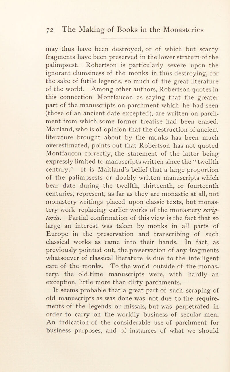 may thus have been destroyed, or of which but scanty fragments have been preserved in the lower stratum of the palimpsest. Robertson is particularly severe upon the ignorant clumsiness of the monks in thus destroying, for the sake of futile legends, so much of the great literature of the world. Among other authors, Robertson quotes in this connection Montfaucon as saying that the greater part of the manuscripts on parchment which he had seen (those of an ancient date excepted), are written on parch- ment from which some former treatise had been erased. Maitland, who is of opinion that the destruction of ancient literature brought about by the monks has been much overestimated, points out that Robertson has not quoted Montfaucon correctly, the statement of the latter being expressly limited to manuscripts written since the “twelfth century.” It is Maitland’s belief that a large proportion of the palimpsests or doubly written manuscripts which bear date during the twelfth, thirteenth, or fourteenth centuries, represent, as far as they are monastic at all, not monastery writings placed upon classic texts, but monas- tery work replacing earlier works of the monastery scrip- toria, Partial confirmation of this view is the fact that so large an interest was taken by monks in all parts of Europe in the preservation and transcribing of such classical works as came into their hands. In fact, as previously pointed out, the preservation of any fragments whatsoever of classical literature is due to the intelligent care of the monks. To the world outside of the monas- tery, the old-time manuscripts were, with hardly an exception, little more than dirty parchments. It seems probable that a great part of such scraping of old manuscripts as was done was not due to the require- ments of the legends or missals, but was perpetrated in order to carry on the worldly business of secular men. An indication of the considerable use of parchment for business purposes, and of instances of what we should