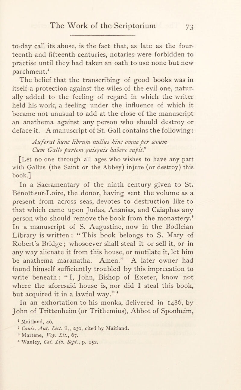 to-day call its abuse, is the fact that, as late as the four- teenth and fifteenth centuries, notaries were forbidden to practise until they had taken an oath to use none but new parchment/ The belief that the transcribing of good books was in itself a protection against the wiles of the evil one, natur- ally added to the feeling of regard in which the writer held his work, a feeling under the influence of which it became not unusual to add at the close of the manuscript an anathema against any person who should destroy or deface it. A manuscript of St. Gall contains the following: Auferat hunc librum nulliis June omneper cevum Cum Gallo partem quisquis habere cupit^ [Let no one through all ages who wishes to have any part with Gallus (the Saint or the Abbey) injure (or destroy) this book.] In a Sacramentary of the ninth century given to St. Benoit-sur-Loire, the donor, having sent the volume as a present from across seas, devotes to destruction like to that which came upon Judas, Ananias, and Caiaphas any person who should remove the book from the monastery.* In a manuscript of S. Augustine, now in the Bodleian Library is written : This book belongs to S. Mary of Robert’s Bridge; whosoever shall steal it or sell it, or in any way alienate it from this house, or mutilate it, let him be anathema maranatha. Amen.” A later owner had found himself sufificiently troubled by this imprecation to write beneath: ‘M, John, Bishop of Exeter, know not where the aforesaid house is, nor did I steal this book, but acquired it in a lawful way.” ^ In an exhortation to his monks, delivered in i486, by John of Trittenheim (or Trithemius), Abbot of Sponheim, ^ Maitland, 40. ^ Canis. Ani. Lect. ii., 230, cited by Maitland, 3 Martene, Voy. Lit., 67. Wanley, Cat. Lib. Sept., p. 152.