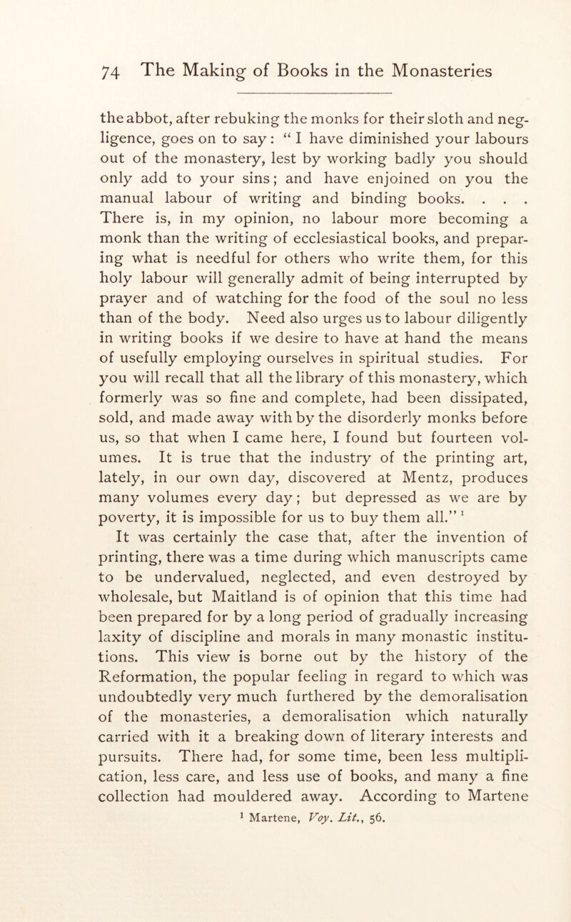 the abbot, after rebuking the monks for their sloth and neg- ligence, goes on to say: “ I have diminished your labours out of the monastery, lest by working badly you should only add to your sins; and have enjoined on you the manual labour of writing and binding books. . . . There is, in my opinion, no labour more becoming a monk than the writing of ecclesiastical books, and prepar- ing what is needful for others who write them, for this holy labour will generally admit of being interrupted by prayer and of watching for the food of the soul no less than of the body. Need also urges us to labour diligently in writing books if we desire to have at hand the means of usefully employing ourselves in spiritual studies. For you will recall that all the library of this monastery, which formerly was so fine and complete, had been dissipated, sold, and made away with by the disorderly monks before us, so that when I came here, I found but fourteen vol- umes. It is true that the industry of the printing art, lately, in our own day, discovered at Mentz, produces many volumes every day; but depressed as we are by poverty, it is impossible for us to buy them all.'’ ^ It was certainly the case that, after the invention of printing, there was a time during which manuscripts came to be undervalued, neglected, and even destroyed by wholesale, but Maitland is of opinion that this time had been prepared for by a long period of gradually increasing laxity of discipline and morals in many monastic institu- tions. This view is borne out by the history of the Reformation, the popular feeling in regard to which was undoubtedly very much furthered by the demoralisation of the monasteries, a demoralisation which naturally carried with it a breaking down of literary interests and pursuits. There had, for some time, been less multipli- cation, less care, and less use of books, and many a fine collection had mouldered away. According to Martene * Martene, Voy. Lit., 56.