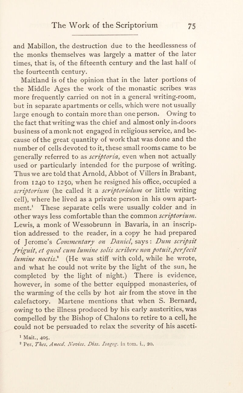and Mabillon, the destruction due to the heedlessness of the monks themselves was largely a matter of the later times, that is, of the fifteenth century and the last half of the fourteenth century. Maitland is of the opinion that in the later portions of the Middle Ages the work of the monastic scribes was more frequently carried on not in a general writing-room, but in separate apartments or cells, which were not usually large enough to contain more than one person. Owing to the fact that writing was the chief and almost only in-doors business of a monk not engaged in religious service, and be- cause of the great quantity of work that was done and the number of cells devoted to it, these small rooms came to be generally referred to as scriptoria^ even when not actually used or particularly intended for the purpose of writing. Thus we are told that Arnold, Abbot of Villers in Brabant, from 1240 to 1250, when he resigned his office, occupied a scriptoriitm (he called it a scriptoriohim or little writing cell), where he lived as a private person in his own apart- ment.* These separate cells were usually colder and in other ways less comfortable than the common scriptorium, Lewis, a monk of Wessobrunn in Bavaria, in an inscrip- tion addressed to the reader, in a copy he had prepared of Jerome’s Connnentary on Daniel, sdcys : Dum scripsit friguit, et quod cum lumine soils scribere non potuit, per fecit lumine noctis?' (He was stiff with cold, while he wrote, and what he could not write by the light of the sun, he completed by the light of night.) There is evidence, however, in some of the better equipped monasteries, of the warming of the cells by hot air from the stove in the calefactory. Martene mentions that when S. Bernard, owing to the illness produced by his early austerities, was compelled by the Bishop of Chalons to retire to a cell, he could not be persuaded to relax the severity of his asceti- ^ Mait., 405. Fez, Thes, Anecd. Noviss. Diss. Isagog. in tom. i., 20.