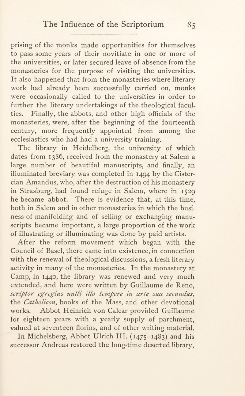 prising of the monks made opportunities for themselves to pass some years of their novitiate in one or more of the universities, or later secured leave of absence from the monasteries for the purpose of visiting the universities. It also happened that from the monasteries where literary work had already been successfully carried on, monks were occasionally called to the universities in order to further the literary undertakings of the theological facul- ties. Finally, the abbots, and other high officials of the monasteries, were, after the beginning of the fourteenth century, more frequently appointed from among the ecclesiastics who had had a university training. The library in Heidelberg, the university of which dates from 1386, received from the monastery at Salem a large number of beautiful manuscripts, and finally, an illuminated breviary was completed in 1494 by the Cister- cian Amandus, who, after the destruction of his monastery in Strasburg, had found refuge in Salem, where in 1529 he became abbot. There is evidence that, at this time, both in Salem and in other monasteries in which the busi- ness of manifolding and of selling or exchanging manu- scripts became important, a large proportion of the work of illustrating or illuminating was done by paid artists. After the reform movement which began with the Council of Basel, there came into existence, in connection with the renewal of theological discussions, a fresh literary I activity in many of the monasteries. In the monastery at Camp, in 1440, the library was renewed and very much extended, and here were written by Guillaume de Reno, scriptor egregius nulli illo tempore in arte sua secundus, the Catholicon^ books of the Mass, and other devotional works. Abbot Heinrich von Calcar provided Guillaume for eighteen years with a yearly supply of parchment, valued at seventeen florins, and of other writing material. In Michelsberg, Abbot Ulrich III. (1475-1483) and his successor Andreas restored the long-time deserted library,