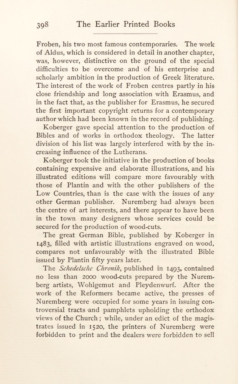 Froben, his two most famous contemporaries. The work of Aldus, which is considered in detail in another chapter, was, however, distinctive on the ground of the special difficulties to be overcome and of his enterprise and scholarly ambition in the production of Greek literature. The interest of the work of Froben centres partly in his close friendship and long association with Erasmus, and in the fact that, as the publisher for Erasmus, he secured the first important copyright returns for a contemporary author which had been known in the record of publishing. Koberger gave special attention to the production of Bibles and of works in orthodox theology. The latter division of his list was largely interfered with by the in- creasing influence of the Lutherans. Koberger took the initiative in the production of books containing expensive and elaborate illustrations, and his illustrated editions will compare more favourably with those of Plantin and with the other publishers of the Low Countries, than is the case with the issues of any other German publisher. Nuremberg had always been the centre of art interests, and there appear to have been in the town many designers whose services could be secured for the production of wood-cuts. The great German Bible, published by Koberger in 1483, filled with artistic illustrations engraved on wood, compares not unfavourably with the illustrated Bible issued by Plantin fifty years later. The Schedelsche Chronik^ published in 1493, contained no less than 2000 wood-cuts prepared by the Nurem- berg artists, Wohlgemut and Pleydenwurf. After the work of the Reformers became active, the presses of Nuremberg were occupied for some years in issuing con- troversial tracts -and pamphlets upholding the orthodox views of the Church; while, under an edict of the magis- trates issued in 1520, the printers of Nuremberg were forbidden to print and the dealers were forbidden to sell