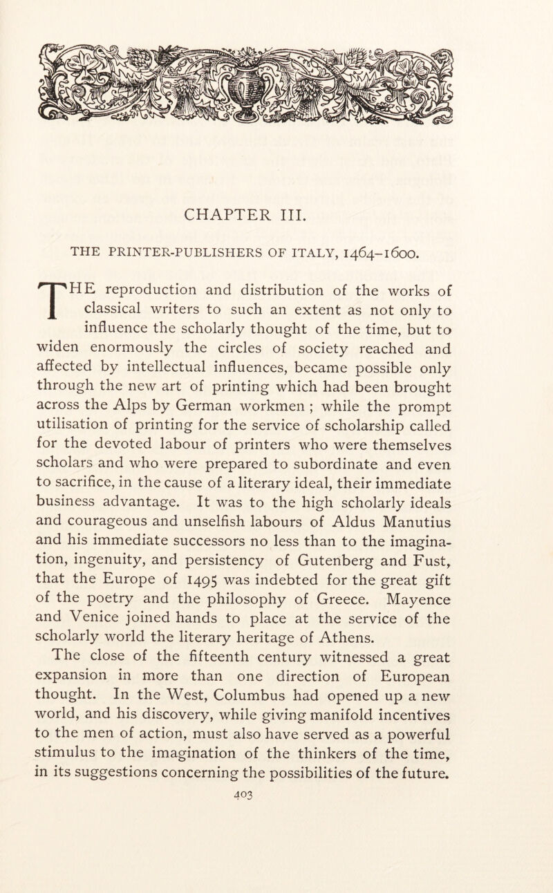 CHAPTER III. THE PRINTER-PUBLISHERS OF ITALY, 1464-1600. The reproduction and distribution of the works of classical writers to such an extent as not only to influence the scholarly thought of the time, but to widen enormously the circles of society reached and affected by intellectual influences, became possible only through the new art of printing which had been brought across the Alps by German workmen ; while the prompt utilisation of printing for the service of scholarship called for the devoted labour of printers who were themselves scholars and who were prepared to subordinate and even to sacrifice, in the cause of a literary ideal, their immediate business advantage. It was to the high scholarly ideals and courageous and unselfish labours of Aldus Manutius and his immediate successors no less than to the imagina- tion, ingenuity, and persistency of Gutenberg and Fust^ that the Europe of 1495 was indebted for the great gift of the poetry and the philosophy of Greece. Mayence and Venice joined hands to place at the service of the scholarly world the literary heritage of Athens. The close of the fifteenth century witnessed a great expansion in more than one direction of European thought. In the West, Columbus had opened up a new world, and his discovery, while giving manifold incentives to the men of action, must also have served as a powerful stimulus to the imagination of the thinkers of the time, in its suggestions concerning the possibilities of the future.