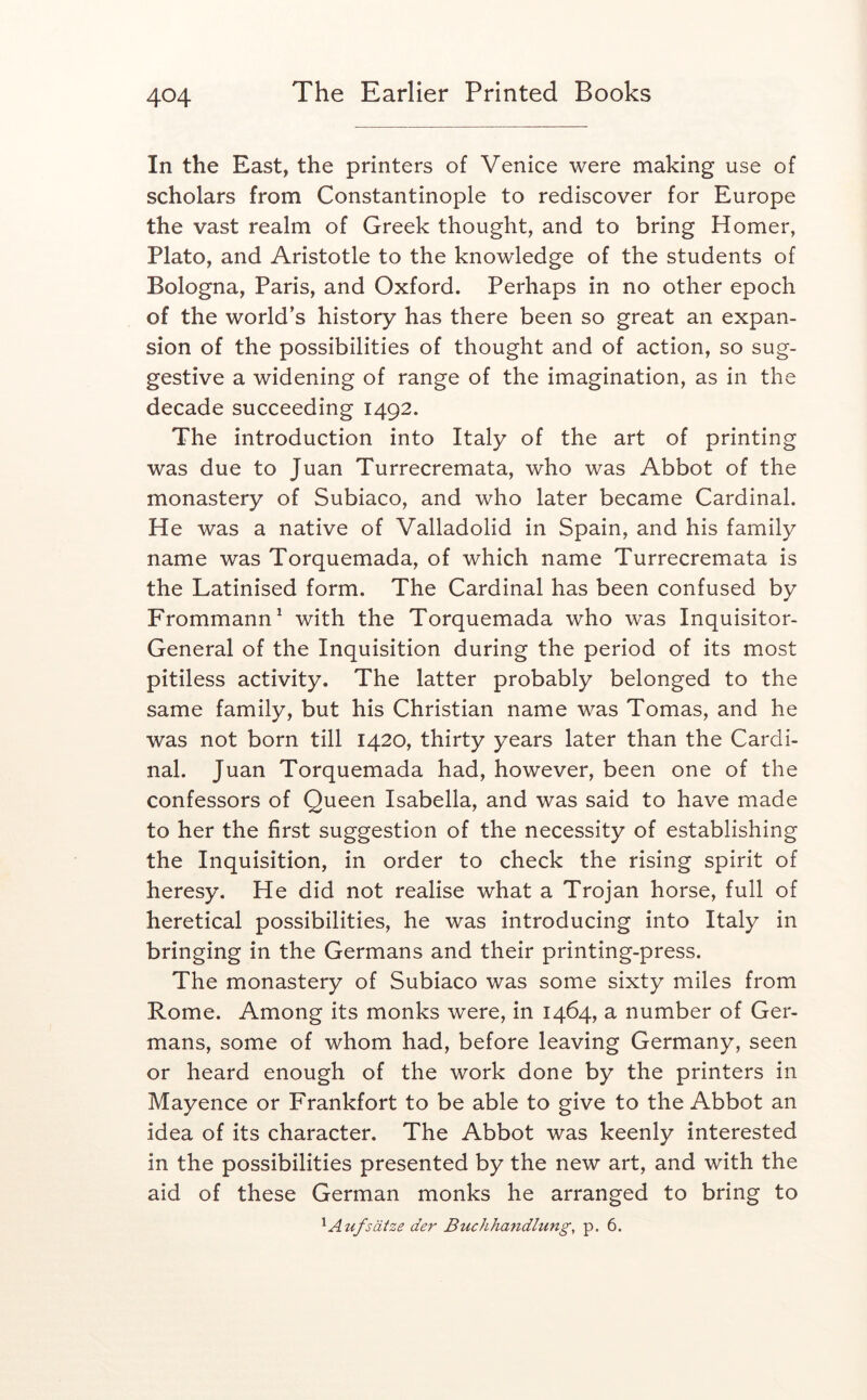 In the East, the printers of Venice were making use of scholars from Constantinople to rediscover for Europe the vast realm of Greek thought, and to bring Homer, Plato, and Aristotle to the knowledge of the students of Bologna, Paris, and Oxford. Perhaps in no other epoch of the world’s history has there been so great an expan- sion of the possibilities of thought and of action, so sug- gestive a widening of range of the imagination, as in the decade succeeding 1492. The introduction into Italy of the art of printing was due to Juan Turrecremata, who was Abbot of the monastery of Subiaco, and who later became Cardinal. He was a native of Valladolid in Spain, and his family name was Torquemada, of which name Turrecremata is the Latinised form. The Cardinal has been confused by Frommann^ with the Torquemada who was Inquisitor- General of the Inquisition during the period of its most pitiless activity. The latter probably belonged to the same family, but his Christian name was Tomas, and he was not born till 1420, thirty years later than the Cardi- nal. Juan Torquemada had, however, been one of the confessors of Queen Isabella, and was said to have made to her the first suggestion of the necessity of establishing the Inquisition, in order to check the rising spirit of heresy. He did not realise what a Trojan horse, full of heretical possibilities, he was introducing into Italy in bringing in the Germans and their printing-press. The monastery of Subiaco was some sixty miles from Rome. Among its monks were, in 1464, a number of Ger- mans, some of whom had, before leaving Germany, seen or heard enough of the work done by the printers in Mayence or Frankfort to be able to give to the Abbot an idea of its character. The Abbot was keenly interested in the possibilities presented by the new art, and with the aid of these German monks he arranged to bring to ^Aufsaize der Buchhandlung, p. 6.