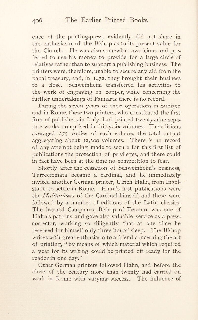 ence of the printing-press, evidently did not share in the enthusiasm of the Bishop as to its present value for the Church. He was also somewhat avaricious and pre- ferred to use his money to provide for a large circle of relatives rather than to support a publishing business. The printers were, therefore, unable to secure any aid from the papal treasury, and, in 1472, they brought their business to a close. Schweinheim transferred his activities to the work of engraving on copper, while concerning the further undertakings of Pannartz there is no record. During the seven years of their operations in Subiaco and in Rome, these two printers, who constituted the first firm of publishers in Italy, had printed twenty-nine sepa- rate works, comprised in thirty-six volumes. The editions averaged 275 copies of each volume, the total output aggregating about 12,500 volumes. There is no record of any attempt being made to secure for this first list of publications the protection of privileges, and there could in fact have been at the time no competition to fear. Shortly after the cessation of Schweinheim’s business, Turrecremata became a cardinal, and he immediately invited another German printer, Ulrich Hahn, from Ingol- stadt, to settle in Rome. Hahn’s first publications were the Meditationes of the Cardinal himself, and these were followed by a number of editions of the Latin classics. The learned Campanus, Bishop of Teramo, was one of Hahn’s patrons and gave also valuable service as a press- corrector, working so diligently that at one time he reserved for himself only three hours’ sleep. The Bishop writes with great enthusiasm to a friend concerning the art of printing, “ by means of which material which required a year for its writing could be printed off ready for the reader in one day.” Other German printers followed Hahn, and before the close of the century more than twenty had carried on work in Rome with varying success. The influence of