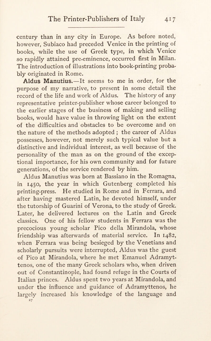 century than in any city in Europe. As before noted, however, Subiaco had preceded Venice in the printing of books, while the use of Greek type, in which Venice so rapidly attained pre-eminence, occurred first in Milan. The introduction of illustrations into book-printing proba- bly originated in Rome. Aldus Manutius.—It seems to me in order, for the purpose of my narrative, to present in some detail the record of the life and work of Aldus. The history of any representative printer-publisher whose career belonged to the earlier stages of the business of making and selling books, would have value in throwing light on the extent of the difficulties and obstacles to be overcome and on the nature of the methods adopted ; the career of Aldus possesses, however, not merely such typical value but a distinctive and individual interest, as well because of the personality of the man as on the ground of the excep- tional importance, for his own community and for future generations, of the service rendered by him. Aldus Manutius was born at Bassiano in the Romagna, in 1450, the year in which Gutenberg completed his printing-press. He studied in Rome and in Ferrara, and after having mastered Latin, he devoted himself, under the tutorship of Guarini of Verona, to the study of Greek. Later, he delivered lectures on the Latin and Greek classics. One of his fellow students in Ferrara was the precocious young scholar Pico della Mirandola, whose friendship was afterwards of material service. In 1482, when Ferrara was being besieged by the Venetians and scholarly pursuits were interrupted, Aldus was the guest of Pico at Mirandola, where he met Emanuel Adramyt- tenos, one of the many Greek scholars who, when driven out of Constantinople, had found refuge in the Courts of Italian princes. Aldus spent two years at Mirandola, and under the influence and guidance of Adramyttenos, he largely increased his knowledge of the language and