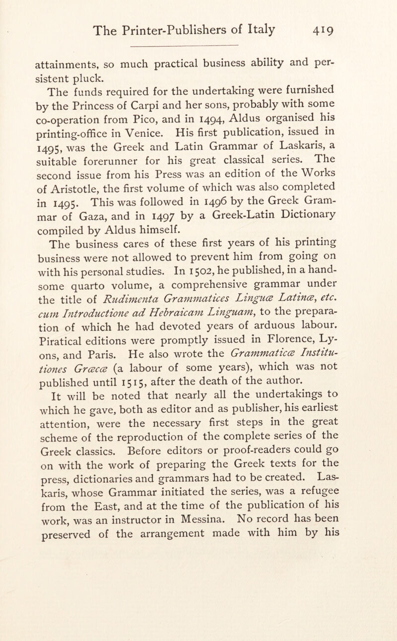 attainments, so much practical business ability and per- sistent pluck. The funds required for the undertaking were furnished by the Princess of Carpi and her sons, probably with some co-operation from Pico, and in I494» Aldus organised his printing-office in Venice. His first publication, issued in 1495, was the Greek and Latin Grammar of Laskaris, a suitable forerunner for his great classical series. The second issue from his Press was an edition of the Works of Aristotle, the first volume of which was also completed in 1495. This was followed in 1496 by the Greek Gram- mar of Gaza, and in 1497 by a Greek-Latin Dictionary compiled by Aldus himself. The business cares of these first years of his printing business were not allowed to prevent him from going on with his personal studies. In 1502, he published, in a hand- some quarto volume, a comprehensive grammar under the title of Rudimenta Grammatices Lingu(2 Latince^ etc, cum Introductione ad Hebraicam Linguam^ to the prepara- tion of which he had devoted years of arduous labour. Piratical editions were promptly issued in Florence, Ly- ons, and Paris. He also wrote the GrammaticcE Institu- tiones Grcecce (a labour of some years), which was not published until 1515, after the death of the author. It will be noted that nearly all the undertakings to which he gave, both as editor and as publisher, his earliest attention, were the necessary first steps in the great scheme of the reproduction of the complete series of the Greek classics. Before editors or proof-readers could go on with the work of preparing the Greek texts for the press, dictionaries and grammars had to be created. Las- karis, whose Grammar initiated the series, was a refugee from the East, and at the time of the publication of his work, was an instructor in Messina. No record has been preserved of the arrangement made with him by his