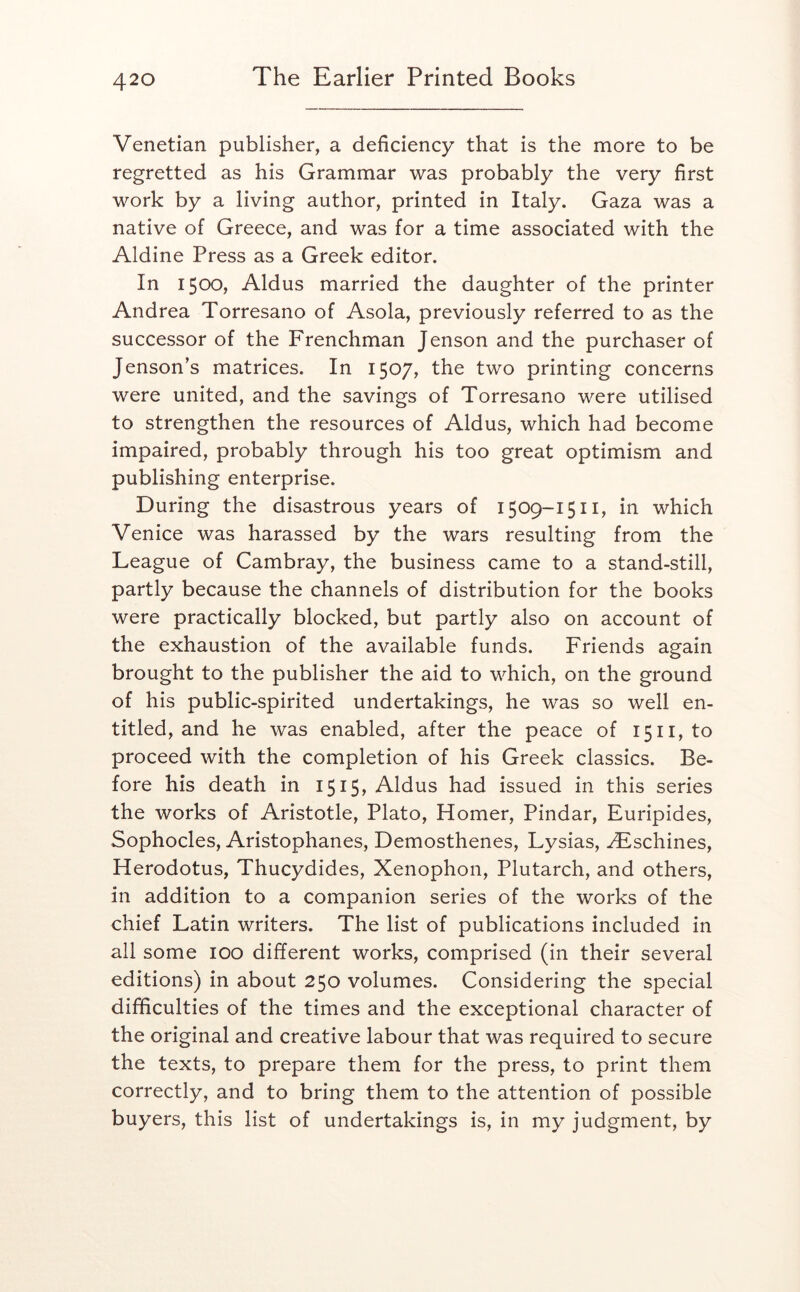 Venetian publisher, a deficiency that is the more to be regretted as his Grammar was probably the very first work by a living author, printed in Italy. Gaza was a native of Greece, and was for a time associated with the Aldine Press as a Greek editor. In 1500, Aldus married the daughter of the printer Andrea Torresano of Asola, previously referred to as the successor of the Frenchman Jenson and the purchaser of Jenson’s matrices. In 1507, the two printing concerns were united, and the savings of Torresano were utilised to strengthen the resources of Aldus, which had become impaired, probably through his too great optimism and publishing enterprise. During the disastrous years of 1509-1511, in which Venice was harassed by the wars resulting from the League of Cambray, the business came to a stand-still, partly because the channels of distribution for the books were practically blocked, but partly also on account of the exhaustion of the available funds. Friends again brought to the publisher the aid to which, on the ground of his public-spirited undertakings, he was so well en- titled, and he was enabled, after the peace of 1511, to proceed with the completion of his Greek classics. Be- fore his death in I5I5> Aldus had issued in this series the works of Aristotle, Plato, Homer, Pindar, Euripides, Sophocles, Aristophanes, Demosthenes, Lysias, ^schines, Herodotus, Thucydides, Xenophon, Plutarch, and others, in addition to a companion series of the works of the chief Latin writers. The list of publications included in all some 100 different works, comprised (in their several editions) in about 250 volumes. Considering the special difficulties of the times and the exceptional character of the original and creative labour that was required to secure the texts, to prepare them for the press, to print them correctly, and to bring them to the attention of possible buyers, this list of undertakings is, in my judgment, by