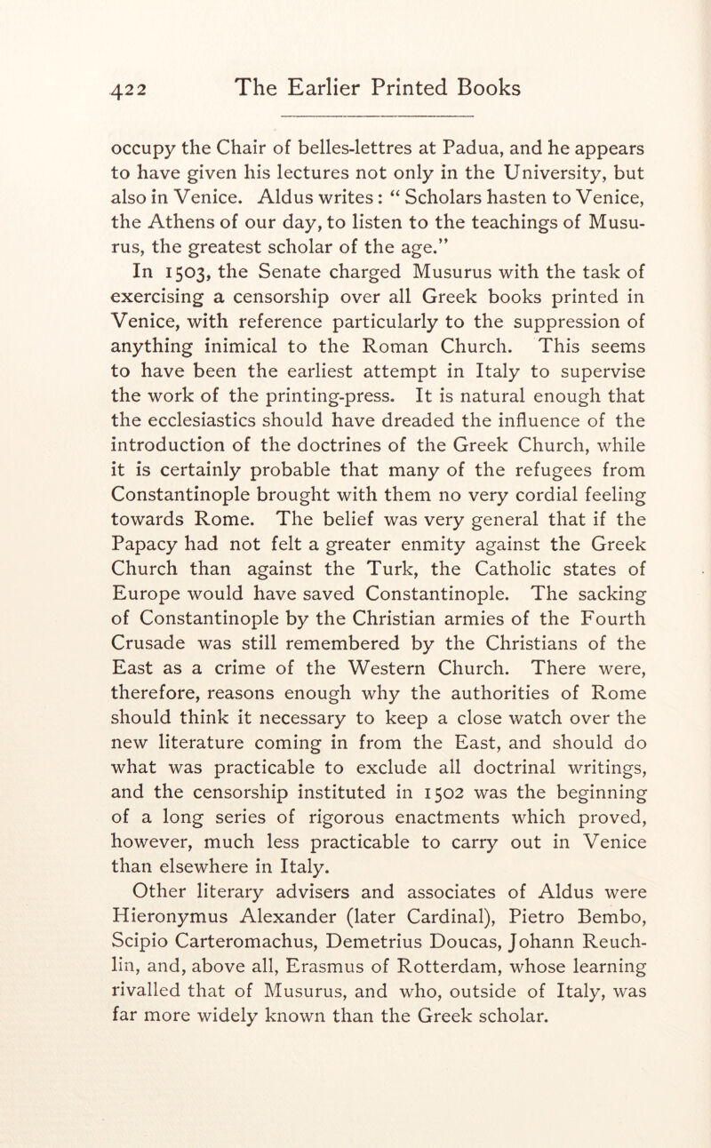 occupy the Chair of belles-lettres at Padua, and he appears to have given his lectures not only in the University, but also in Venice. Aldus writes: “ Scholars hasten to Venice, the Athens of our day, to listen to the teachings of Musu- rus, the greatest scholar of the age.” In 1503, the Senate charged Musurus with the task of exercising a censorship over all Greek books printed in Venice, with reference particularly to the suppression of anything inimical to the Roman Church. This seems to have been the earliest attempt in Italy to supervise the work of the printing-press. It is natural enough that the ecclesiastics should have dreaded the influence of the introduction of the doctrines of the Greek Church, while it is certainly probable that many of the refugees from Constantinople brought with them no very cordial feeling towards Rome. The belief was very general that if the Papacy had not felt a greater enmity against the Greek Church than against the Turk, the Catholic states of Europe would have saved Constantinople. The sacking of Constantinople by the Christian armies of the Fourth Crusade was still remembered by the Christians of the East as a crime of the Western Church. There were, therefore, reasons enough why the authorities of Rome should think it necessary to keep a close watch over the new literature coming in from the East, and should do what was practicable to exclude all doctrinal writings, and the censorship instituted in 1502 was the beginning of a long series of rigorous enactments which proved, however, much less practicable to carry out in Venice than elsewhere in Italy. Other literary advisers and associates of Aldus were Hieronymus Alexander (later Cardinal), Pietro Bembo, Scipio Carteromachus, Demetrius Doucas, Johann Reuch- lin, and, above all, Erasmus of Rotterdam, whose learning rivalled that of Musurus, and who, outside of Italy, was far more widely known than the Greek scholar.