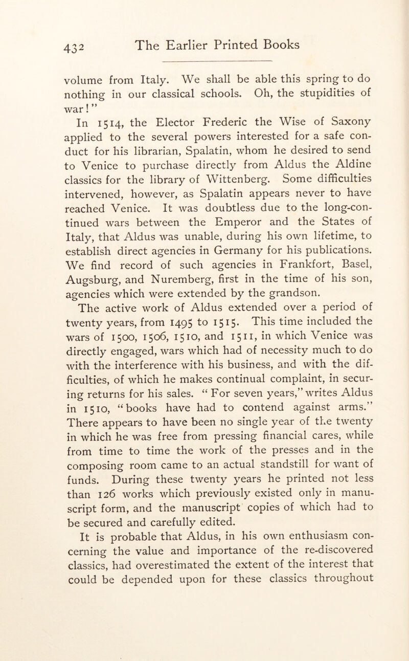 volume from Italy. We shall be able this spring to do nothing in our classical schools. Oh, the stupidities of war! In 1514, the Elector Frederic the Wise of Saxony applied to the several powers interested for a safe con- duct for his librarian, Spalatin, whom he desired to send to Venice to purchase directly from Aldus the Aldine classics for the library of Wittenberg. Some difficulties intervened, however, as Spalatin appears never to have reached Venice. It was doubtless due to the long-con- tinued wars between the Emperor and the States of Italy, that Aldus was unable, during his own lifetime, to establish direct agencies in Germany for his publications. We find record of such agencies in Frankfort, Basel, Augsburg, and Nuremberg, first in the time of his son, agencies which were extended by the grandson. The active work of Aldus extended over a period of twenty years, from 1495 to 1515. This time included the wars of 1500, 1506, 1510, and 1511, in which Venice was directly engaged, wars which had of necessity much to do with the interference with his business, and with the dif- ficulties, of which he makes continual complaint, in secur- ing returns for his sales. For seven years,” writes Aldus in 1510, “books have had to contend against arms.” There appears to have been no single year of the twenty in which he was free from pressing financial cares, while from time to time the work of the presses and in the composing room came to an actual standstill for want of funds. During these twenty years he printed not less than 126 works which previously existed only in manu- script form, and the manuscript copies of which had to be secured and carefully edited. It is probable that Aldus, in his own enthusiasm con- cerning the value and importance of the re-discovered classics, had overestimated the extent of the interest that could be depended upon for these classics throughout