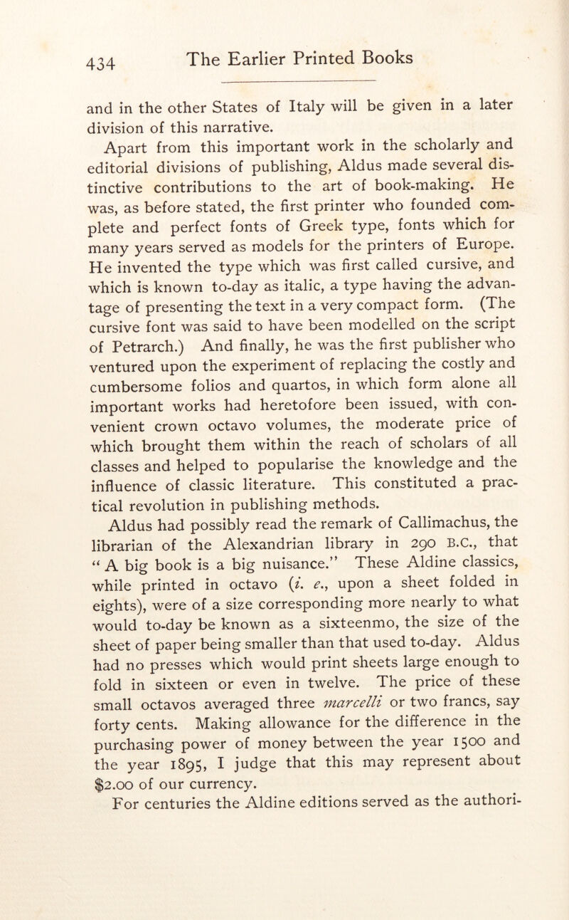 and in the other States of Italy will be given in a later division of this narrative. Apart from this important work in the scholarly and editorial divisions of publishing, Aldus made several dis- tinctive contributions to the art of book-making. He was, as before stated, the first printer who founded com- plete and perfect fonts of Greek type, fonts which for many years served as models for the printers of Europe. He invented the type which was first called cursive, and which is known to-day as italic, a type having the advan- tage of presenting the text in a very compact form. (The cursive font was said to have been modelled on the script of Petrarch.) And finally, he was the first publisher who ventured upon the experiment of replacing the costly and cumbersome folios and quartos, in which form alone all important works had heretofore been issued, with con- venient crown octavo volumes, the moderate price of which brought them within the reach of scholars of all classes and helped to popularise the knowledge and the influence of classic literature. This constituted a prac- tical revolution in publishing methods. Aldus had possibly read the remark of Callimachus, the librarian of the Alexandrian library in 290 B.C., that ‘‘ A big book is a big nuisance.” These Aldine classics, while printed in octavo (/. ^., upon a sheet folded in eights), were of a size corresponding more nearly to what would to-day be known as a sixteenmo, the size of the sheet of paper being smaller than that used to-day. Aldus had no presses which would print sheets large enough to fold in sixteen or even in twelve. The price of these small octavos averaged three marcelh or two francs, say forty cents. Making allowance for the difference in the purchasing power of money between the year 1500 and the year 1895, I judge that this may represent about $2.00 of our currency. For centuries the Aldine editions served as the authori-