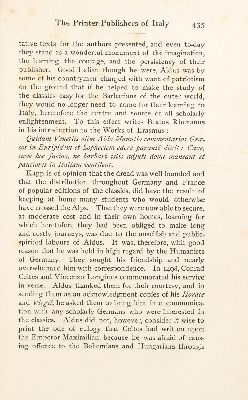 tative texts for the authors presented, and even to-day they stand as a wonderful monument of the imagination, the learning, the courage, and the persistency of their publisher. Good Italian though he were, Aldus was by some of his countrymen charged with want of patriotism on the ground that if he helped to make the study of the classics easy for the Barbarians of the outer world, they would no longer need to come for their learning to Italy, heretofore the centre and source of all scholarly enlightenment. To this effect writes Beatus Rhenanus in his introduction to the Works of Erasmus : Quidam Venetiis olim A/do Manutio commeniarios Grce- cos in Euripidem et Sophoclem edere par anti dixit: Cave, cave hoc facias, ne barbari istis adjuti domi maneant et pauciores in Italiam ventilent, Kapp is of opinion that the dread was well founded and that the distribution throughout Germany and France of popular editions of the classics, did have the result of keeping at home many students who would otherwise have crossed the Alps. That they were now able to secure, at moderate cost and in their own homes, learning for which heretofore they had been obliged to make long and costly journeys, was due to the unselfish and public- spirited labours of Aldus. It was, therefore, with good reason that he was held in high regard by the Humanists of Germany. They sought his friendship and nearly overwhelmed him with correspondence. In 1498, Conrad Celtes and Vincenzo Longinus commemorated his service in verse. Aldus thanked them for their courtesy, and in sending them as an acknowledgment copies of his Horace and Virgil, he asked them to bring him into communica- tion with any scholarly Germans who were interested in the classics. Aldus did not, however, consider it wise to print the ode of eulogy that Celtes had written upon the Emperor Maximilian, because he was afraid of caus- ing offence to the Bohemians and Hungarians through