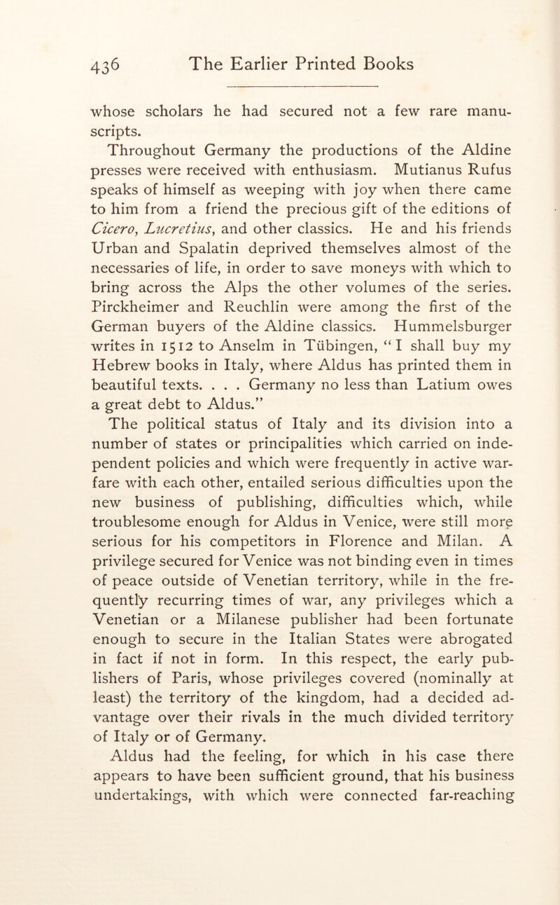 whose scholars he had secured not a few rare manu- scripts. Throughout Germany the productions of the Aldine presses were received with enthusiasm. Mutianus Rufus speaks of himself as weeping with joy when there came to him from a friend the precious gift of the editions of Cicero^ Lucretius^ and other classics. He and his friends Urban and Spalatin deprived themselves almost of the necessaries of life, in order to save moneys with which to bring across the Alps the other volumes of the series. Pirckheimer and Reuchlin were among the first of the German buyers of the Aldine classics. Hummelsburger writes in 1512 to Anselm in Tubingen, “I shall buy my Hebrew books in Italy, where Aldus has printed them in beautiful texts. . . . Germany no less than Latium owes a great debt to Aldus.” The political status of Italy and its division into a number of states or principalities which carried on inde- pendent policies and which were frequently in active war- fare with each other, entailed serious difficulties upon the new business of publishing, difficulties which, while troublesome enough for Aldus in Venice, were still more serious for his competitors in Florence and Milan. A privilege secured for Venice was not binding even in times of peace outside of Venetian territory, while in the fre- quently recurring times of war, any privileges which a Venetian or a Milanese publisher had been fortunate enough to secure in the Italian States were abrogated in fact if not in form. In this respect, the early pub- lishers of Paris, whose privileges covered (nominally at least) the territory of the kingdom, had a decided ad- vantage over their rivals in the much divided territory of Italy or of Germany. Aldus had the feeling, for which in his case there appears to have been sufficient ground, that his business undertakings, with which were connected far-reaching