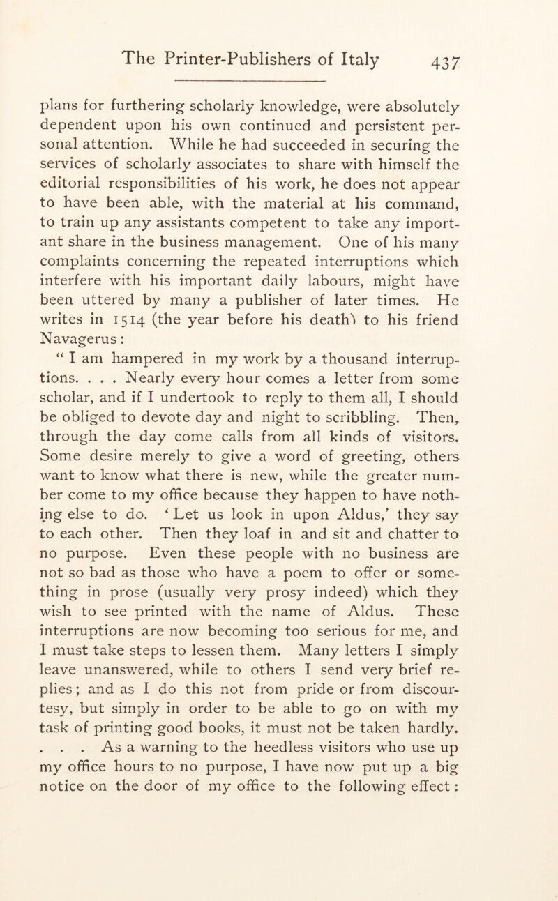 plans for furthering scholarly knowledge, were absolutely dependent upon his own continued and persistent per- sonal attention. While he had succeeded in securing the services of scholarly associates to share with himself the editorial responsibilities of his work, he does not appear to have been able, with the material at his command, to train up any assistants competent to take any import- ant share in the business management. One of his many complaints concerning the repeated interruptions which interfere with his important daily labours, might have been uttered by many a publisher of later times. He writes in 1514 (the year before his death'i to his friend Navagerus: “ I am hampered in my work by a thousand interrup- tions. . . . Nearly every hour comes a letter from some scholar, and if I undertook to reply to them all, I should be obliged to devote day and night to scribbling. Then, through the day come calls from all kinds of visitors. Some desire merely to give a word of greeting, others want to know what there is new, while the greater num- ber come to my office because they happen to have noth- ing else to do. ‘ Let us look in upon Aldus,’ they say to each other. Then they loaf in and sit and chatter to no purpose. Even these people with no business are not so bad as those who have a poem to offer or some- thing in prose (usually very prosy indeed) which they wish to see printed with the name of Aldus. These interruptions are now becoming too serious for me, and I must take steps to lessen them. Many letters I simply leave unanswered, while to others I send very brief re- plies ; and as I do this not from pride or from discour- tesy, but simply in order to be able to go on with my task of printing good books, it must not be taken hardly. . . . As a warning to the heedless visitors who use up my office hours to no purpose, I have now put up a big notice on the door of my office to the following effect: