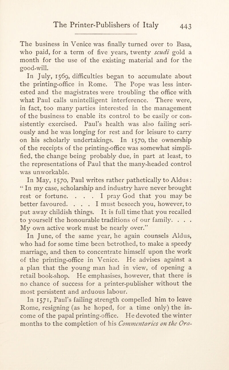 The business in Venice was finally turned over to Basa, who paid, for a term of five years, twenty scudi gold a month for the use of the existing material and for the good-will. In July, 1569, difficulties began to accumulate about the printing-office in Rome, The Pope was less inter- ested and the magistrates were troubling the office with what Paul calls unintelligent interference. There were, in fact, too many parties interested in the management of the business to enable its control to be easily or con- sistently exercised, Paul’s health was also failing seri- ously and he was longing for rest and for leisure to carry on his scholarly undertakings. In 1570, the ownership of the receipts of the printing-office was somewhat simpli- fied, the change being probably due, in part at least, to the representations of Paul that the many-headed control was unworkable. In May, 1570, Paul writes rather pathetically to Aldus: In my case, scholarship and industry have never brought rest or fortune. ... I pray God that you may be better favoured. ... I must beseech you, however, to put away childish things. It is full time that you recalled to yourself the honourable traditions of our family. . . . My own active work must be nearly over.” In J une, of the same year, he again counsels Aldus, who had for some time been betrothed, to make a speedy marriage, and then to concentrate himself upon the work of the printing-office in Venice. He advises against a a plan that the young man had in view, of opening a retail book-shop. He emphasises, however, that there is no chance of success for a printer-publisher without the most persistent and arduous labour. In 1571, Paul’s failing strength compelled him to leave Rome, resigning (as he hoped, for a time only) the in- come of the papal printing-office. He devoted the winter months to the completion of his Commeittaries on the Ora-