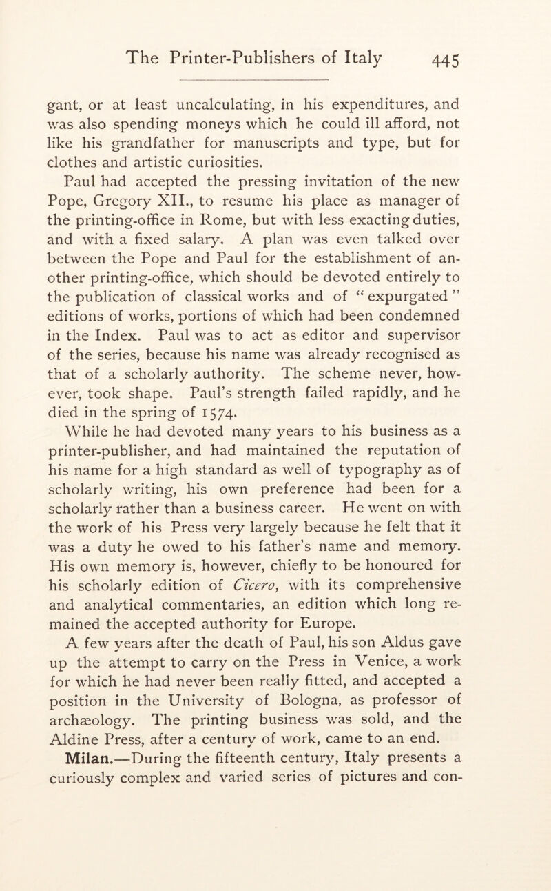 gant, or at least uncalculating, in his expenditures, and was also spending moneys which he could ill afford, not like his grandfather for manuscripts and type, but for clothes and artistic curiosities. Paul had accepted the pressing invitation of the new Pope, Gregory XIL, to resume his place as manager of the printing-office in Rome, but with less exacting duties, and with a fixed salary. A plan was even talked over between the Pope and Paul for the establishment of an- other printing-office, which should be devoted entirely to the publication of classical works and of expurgated ” editions of works, portions of which had been condemned in the Index. Paul was to act as editor and supervisor of the series, because his name was already recognised as that of a scholarly authority. The scheme never, how- ever, took shape. Paul’s strength failed rapidly, and he died in the spring of 1574- While he had devoted many years to his business as a printer-publisher, and had maintained the reputation of his name for a high standard as well of typography as of scholarly writing, his own preference had been for a scholarly rather than a business career. Pie went on with the work of his Press very largely because he felt that it was a duty he owed to his father’s name and memory. His own memory is, however, chiefly to be honoured for his scholarly edition of Cicero^ with its comprehensive and analytical commentaries, an edition which long re- mained the accepted authority for Europe. A few years after the death of Paul, his son Aldus gave up the attempt to carry on the Press in Venice, a work for which he had never been really fitted, and accepted a position in the University of Bologna, as professor of archaeology. The printing business was sold, and the Aldine Press, after a century of work, came to an end. Milan.—During the fifteenth century, Italy presents a curiously complex and varied series of pictures and con-