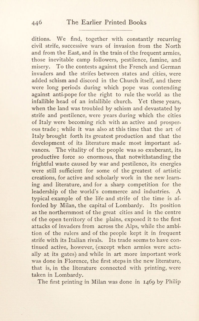 ditions. We find, together with constantly recurring civil strife, successive wars of invasion from the North and from the East, and in the train of the frequent armies, those inevitable camp followers, pestilence, famine, and misery. To the contests against the French and German invaders and the strifes between states and cities, were added schism and discord in the Church itself, and there were long periods during which pope was contending against anti-pope for the right to rule the world as the infallible head of an infallible church. Yet these years, when the land was troubled by schism and devastated by strife and pestilence, were years during which the cities of Italy were becoming rich with an active and prosper- ous trade ; while it was also at this time that the art of Italy brought forth its greatest production and that the development of its literature made most important ad- vances. The vitality of the people was so exuberant, its productive force so enormous, that notwithstanding the frightful waste caused by war and pestilence, its energies were still sufficient for some of the greatest of artistic creations, for active and scholarly work in the new learn- ing and literature, and for a sharp competition for the leadership of the world’s commerce and industries. A typical example of the life and strife of the time is af- forded by Milan, the capital of Lombardy. Its position as the northernmost of the great cities and in the centre of the open territory of the plains, exposed it to the first attacks of invaders from across the Alps, while the ambi- tion of the rulers and of the people kept it in frequent strife with its Italian rivals. Its trade seems to have con- tinued active, however, (except when armies were actu- ally at its gates) and while in art more important work was done in Florence, the first steps in the new literature, that is, in the literature connected with printing, were taken in Lombardy. The first printing in Milan was done in 1469 by Philip