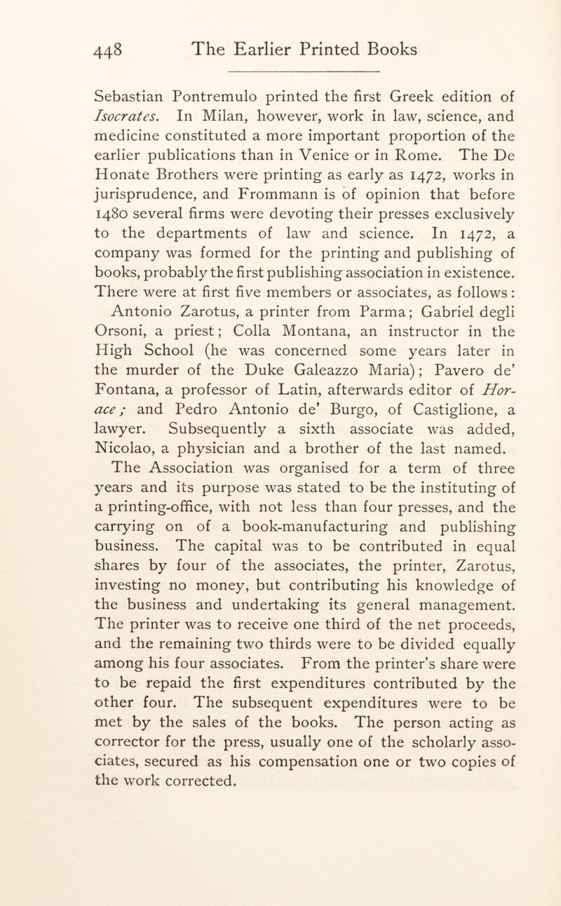 Sebastian Pontremulo printed the first Greek edition of Isocrates. In Milan, however, work in law, science, and medicine constituted a more important proportion of the earlier publications than in Venice or in Rome. The De Honate Brothers were printing as early as 1472, works in jurisprudence, and Frommann is of opinion that before 1480 several firms were devoting their presses exclusively to the departments of law and science. In 1472, a company was formed for the printing and publishing of books, probably the first publishing association in existence. There were at first five members or associates, as follows: Antonio Zarotus, a printer from Parma; Gabriel degli Orsoni, a priest; Colla Montana, an instructor in the High School (he was concerned some years later in the murder of the Duke Galeazzo Maria); Pavero de’ Fontana, a professor of Latin, afterwards editor of Hor- ace; and Pedro Antonio de’ Burgo, of Castiglione, a lawyer. Subsequently a sixth associate was added, Nicolao, a physician and a brother of the last named. The Association was organised for a term of three years and its purpose was stated to be the instituting of a printing-office, with not less than four presses, and the carrying on of a book-manufacturing and publishing business. The capital was to be contributed in equal shares by four of the associates, the printer, Zarotus, investing no money, but contributing his knowledge of the business and undertaking its general management. The printer was to receive one third of the net proceeds, and the remaining two thirds were to be divided equally among his four associates. From the printer’s share were to be repaid the first expenditures contributed by the other four. The subsequent expenditures were to be met by the sales of the books. The person acting as corrector for the press, usually one of the scholarly asso- ciates, secured as his compensation one or two copies of the work corrected.