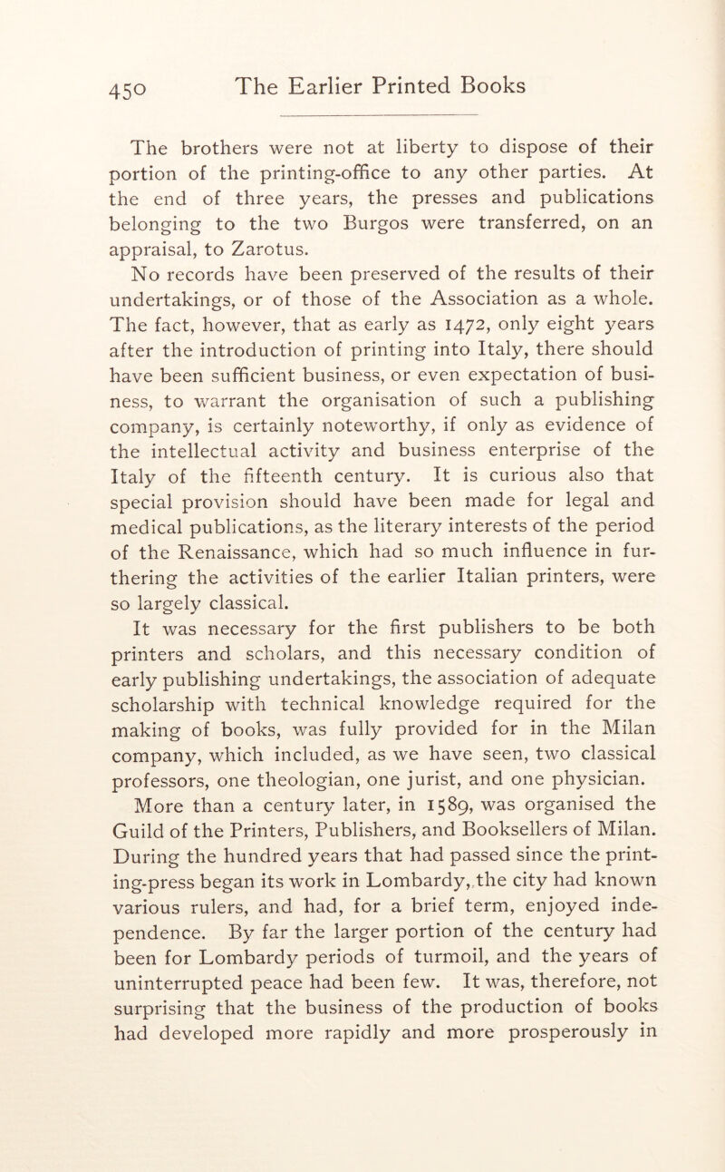 The brothers were not at liberty to dispose of their portion of the printing-office to any other parties. At the end of three years, the presses and publications belonging to the two Burgos were transferred, on an appraisal, to Zarotus. No records have been preserved of the results of their undertakings, or of those of the Association as a whole. The fact, however, that as early as 1472, only eight years after the introduction of printing into Italy, there should have been sufficient business, or even expectation of busi- ness, to warrant the organisation of such a publishing company, is certainly noteworthy, if only as evidence of the intellectual activity and business enterprise of the Italy of the fifteenth century. It is curious also that special provision should have been made for legal and medical publications, as the literary interests of the period of the Renaissance, which had so much influence in fur- thering the activities of the earlier Italian printers, were so largely classical. It was necessary for the first publishers to be both printers and scholars, and this necessary condition of early publishing undertakings, the association of adequate scholarship with technical knowledge required for the making of books, was fully provided for in the Milan company, which included, as we have seen, two classical professors, one theologian, one jurist, and one physician. More than a century later, in 1589, was organised the Guild of the Printers, Publishers, and Booksellers of Milan. During the hundred years that had passed since the print- ing-press began its w^ork in Lombardy,..the city had known various rulers, and had, for a brief term, enjoyed inde- pendence. By far the larger portion of the century had been for Lombardy periods of turmoil, and the years of uninterrupted peace had been few. It was, therefore, not surprising that the business of the production of books had developed more rapidly and more prosperously in