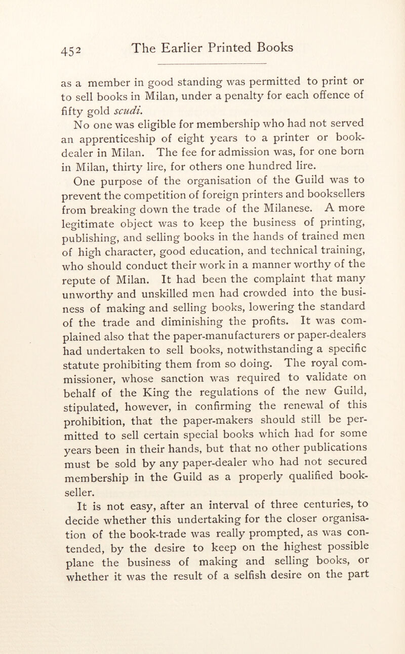 as a member in good standing was permitted to print or to sell books in Milan, under a penalty for each offence of fifty gold scudi. No one was eligible for membership who had not served an apprenticeship of eight years to a printer or book- dealer in Milan. The fee for admission was, for one born in Milan, thirty lire, for others one hundred lire. One purpose of the organisation of the Guild was to prevent the competition of foreign printers and booksellers from breaking down the trade of the Milanese. A more legitimate object was to keep the business of printing, publishing, and selling books in the hands of trained men of high character, good education, and technical training, who should conduct their work in a manner worthy of the repute of Milan. It had been the complaint that many unworthy and unskilled men had crowded into the busi- ness of making and selling books, lowering the standard of the trade and diminishing the profits. It was com- plained also that the paper-manufacturers or paper-dealers had undertaken to sell books, notwithstanding a specific statute prohibiting them from so doing. The royal com- missioner, whose sanction was required to validate on behalf of the King the regulations of the new Guild, stipulated, however, in confirming the renewal of this prohibition, that the paper-makers should still be per- mitted to sell certain special books which had for some years been in their hands, but that no other publications must be sold by any paper-dealer who had not secured membership in the Guild as a properly qualified book- seller. It is not easy, after an interval of three centuries, to decide whether this undertaking for the closer organisa- tion of the book-trade was really prompted, as was con- tended, by the desire to keep on the highest possible plane the business of making and selling books, or whether it was the result of a selfish desire on the part