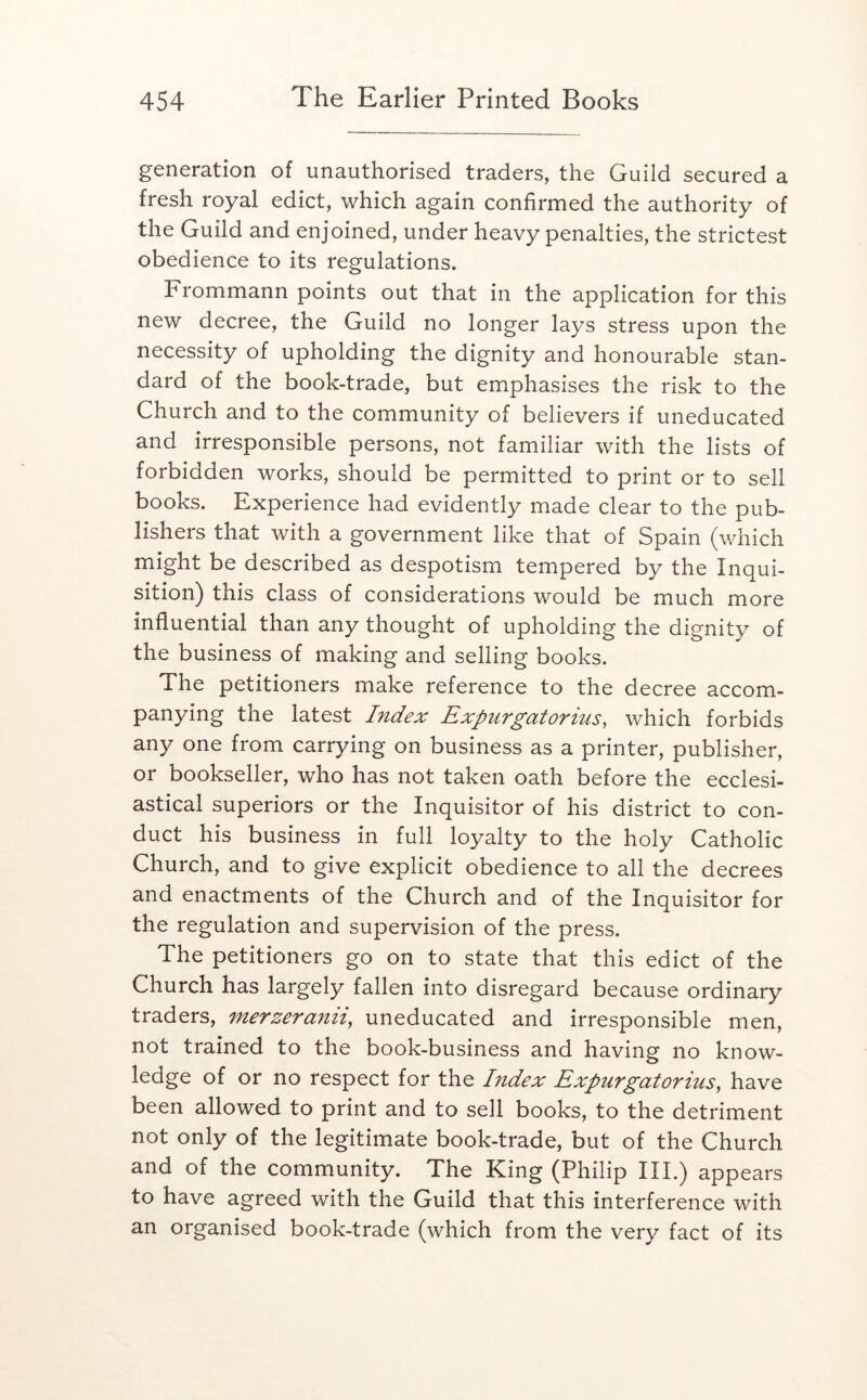 generation of unauthorised traders, the Guild secured a fresh royal edict, which again confirmed the authority of the Guild and enjoined, under heavy penalties, the strictest obedience to its regulations. Frommann points out that in the application for this new decree, the Guild no longer lays stress upon the necessity of upholding the dignity and honourable stan- dard of the book-trade, but emphasises the risk to the Church and to the community of believers if uneducated and irresponsible persons, not familiar with the lists of forbidden works, should be permitted to print or to sell books. Experience had evidently made clear to the pub- lishers that with a government like that of Spain (which might be described as despotism tempered by the Inqui- sition) this class of considerations would be much more influential than any thought of upholding the dignity of the business of making and selling books. The petitioners make reference to the decree accom- panying the latest Index Expur gat or ins, which forbids any one from carrying on business as a printer, publisher, or bookseller, who has not taken oath before the ecclesi- astical superiors or the Inquisitor of his district to con- duct his business in full loyalty to the holy Catholic Church, and to give explicit obedience to all the decrees and enactments of the Church and of the Inquisitor for the regulation and supervision of the press. The petitioners go on to state that this edict of the Church has largely fallen into disregard because ordinary traders, merzeranii, uneducated and irresponsible men, not trained to the book-business and having no know- ledge of or no respect for the Index Expur gator ius, have been allowed to print and to sell books, to the detriment not only of the legitimate book-trade, but of the Church and of the community. The King (Philip III.) appears to have agreed with the Guild that this interference with an organised book-trade (which from the very fact of its