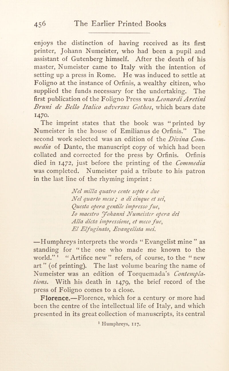 enjoys the distinction of having received as its first printer, Johann Numeister, who had been a pupil and assistant of Gutenberg himself. After the death of his master, Numeister came to Italy with the intention of setting up a press in Rome. He was induced to settle at Foligno at the instance of Orfinis, a wealthy citizen, who supplied the funds necessary for the undertaking. The first publication of the Foligno Press was Leonardi Aretini Bruni de Bello Italico adversus Gothos, which bears date 1470. The imprint states that the book was “ printed by Numeister in the house of Emilianus de Orfinis.” The second work selected was an edition of the Divina Corn- media of Dante, the manuscript copy of which had been collated and corrected for the press by Orfinis. Orfinis died in 1472, just before the printing of the Commedia was completed. Numeister paid a tribute to his patron in the last line of the rhyming imprint: Nel milla quatro cente septe e due Nel quarto mese ; a di cinque et sei, Qitesta opera gentile hnpresso fue^ Jo maestro Johanni Numeister opera dei Alla dicta impressione^ et meco fue^ El Elfuginato^ Evangelista mei. =—-Humphreys interprets the words “ Evangelist mine ” as standing for the one who made me known to the world.” ^ Artifice new ” refers, of course, to the ‘‘new art ” (of printing). The last volume bearing the name of Numeister was an edition of Torquemada’s Co7itempla- tions. With his death in 1479, brief record of the press of Foligno comes to a close. Florence.—Florence, which for a century or more had been the centre of the intellectual life of Italy, and which presented in its great collection of manuscripts, its central ^ Humphreys, 117.