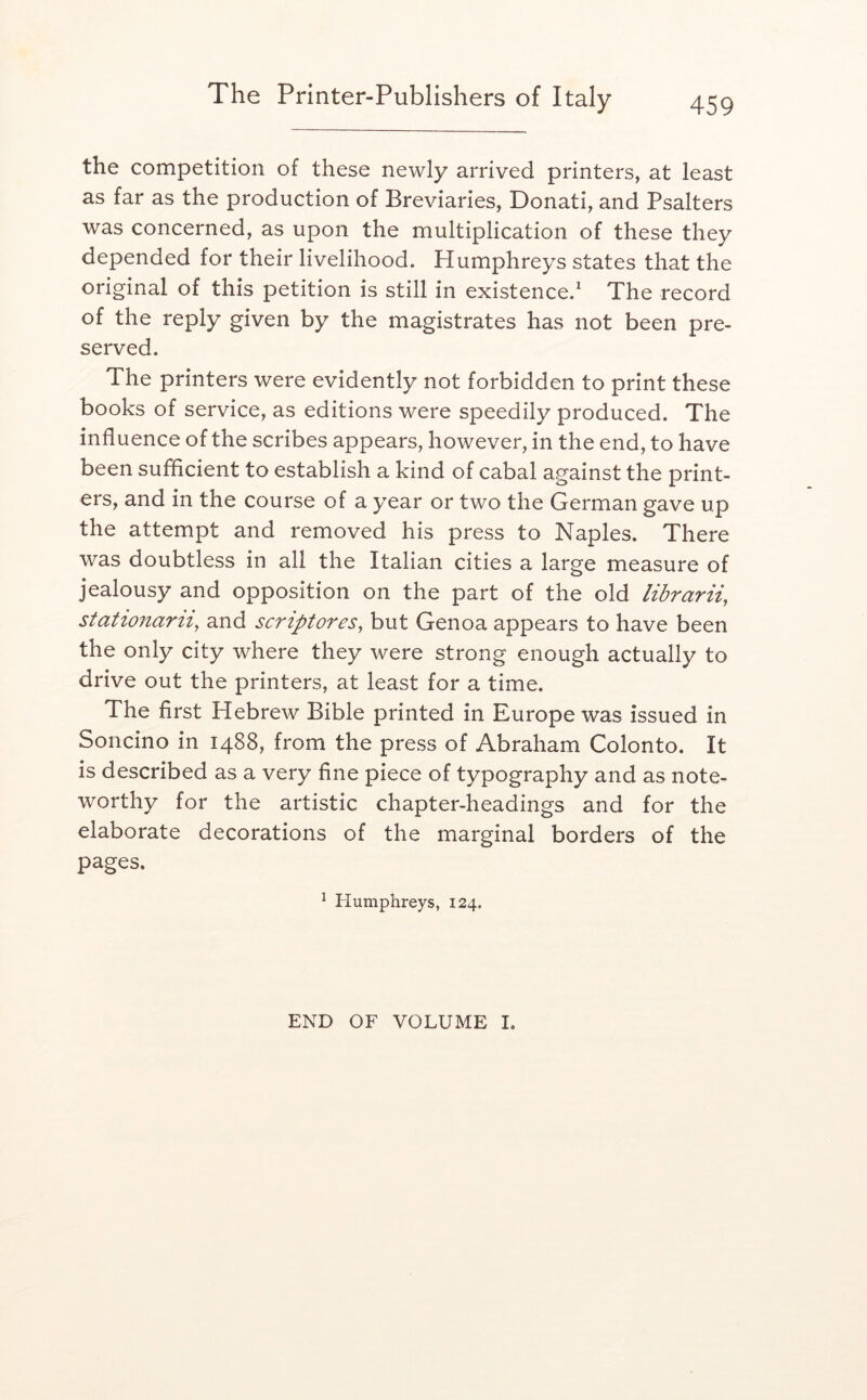 the competition of these newly arrived printers, at least as far as the production of Breviaries, Donati, and Psalters was concerned, as upon the multiplication of these they depended for their livelihood. Humphreys states that the original of this petition is still in existence.* The record of the reply given by the magistrates has not been pre- served. The printers were evidently not forbidden to print these books of service, as editions were speedily produced. The influence of the scribes appears, however, in the end, to have been sufficient to establish a kind of cabal against the print- ers, and in the course of a year or two the German gave up the attempt and removed his press to Naples. There was doubtless in all the Italian cities a large measure of jealousy and opposition on the part of the old librarii, stationarii, and scriptores, but Genoa appears to have been the only city where they were strong enough actually to drive out the printers, at least for a time. The first Hebrew Bible printed in Europe was issued in Soncino in 1488, from the press of Abraham Colonto. It is described as a very fine piece of typography and as note- worthy for the artistic chapter-headings and for the elaborate decorations of the marginal borders of the pages. ^ Humphreys, 124. END OF VOLUME L