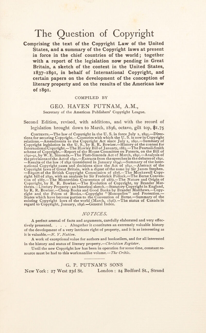 The Question of Copyright Comprising the text of the Copyright Law of the United States, and a summary of the Copyright laws at present in force in the chief countries of the world; together with a report of the legislation now pending in Great Britain, a sketch of the contest in the United States, 1837-1891, in behalf of International Copyright, and certain papers on the development of the conception of literary property aud on the results of the American law of 1891. COMPILED BY GEO. HAVEN PUTNAM, A.M., Secretary of the American Publishers’ Copyright League. Second Edition, revised, with additions, and with the record of legislation brought down to March, 1896, octavo, gilt top, $i.75 Contents.—The law of Copyright in the U. S. in force July i, 1895.—Direc- tions for securing Copyright.—Countries with which the U. S. is nowin Copyright relations.—Amendments to the Copyright Act since July i, i8qi.—Summary of Copyright legislation in the U. S., by R. R. Bowker.—History of the contest for International Copyright.—The Hawley Bill of January, 1885.—The Pearsall-Sraith scheme of Copyright.—Report of the House Committee on Patents, on the Bill of 1890-91, by W. E. Simonds.—The Platt-Simonds Act of March, 1891.—Analysis of the provisions of the Act of 1891.—^Extracts from the speeches in the debates of 1891. —Results of the law of 1891 (considered in January 1894),—Summary of the inter- national Copyright cases and decisions since the Act of 1891.—Abstract of the Copyright laws of Great Britain, with a digest of the same by Sir James Stephen. —Report of the British Copyright Commission of 1878.—The Monkswell Copy- right bill of 1890, with an analysis by Sir Frederick Pollock.—The Berne Conven- tion of 1887.—The Montevideo Convention of 1889.—The Nature and Origin of Copyright, by R. R. Bowker.—The Evolution of Copyright, by Brander Mat- thews.—Literary Property : an historical sketch.—Statutory Copyright in England, by R. R. Bowker.—Cheap Books and Good Books by Brander Matthews.—Copy- right and the Prices of Books.—Copyright “Monopolies” and Protection.— States which have become parties to the Convention of Berne.—Summary of the existing Copyright laws of the world (March, 1896}.—The status of Canada in regard to Copyright, January, 1896.—General Index. NO TICES. A perfect arsenal of facts and arguments, carefully elaborated and very effec- tively presented. . . . Altogether it constitutes an extremely valuable history of the development of a very intricate right of property, and it is as interesting as it is valuable.—N. Y. Nation. A work of exceptional value for authors and booksellers, and for all interested in the history and status of literary property.—Christian Register. Until the new Copyright law has been in operation for some time, constant re- source must be had to this workmanlike volume.— The Critic. G. P. PUTNAM’S SONS