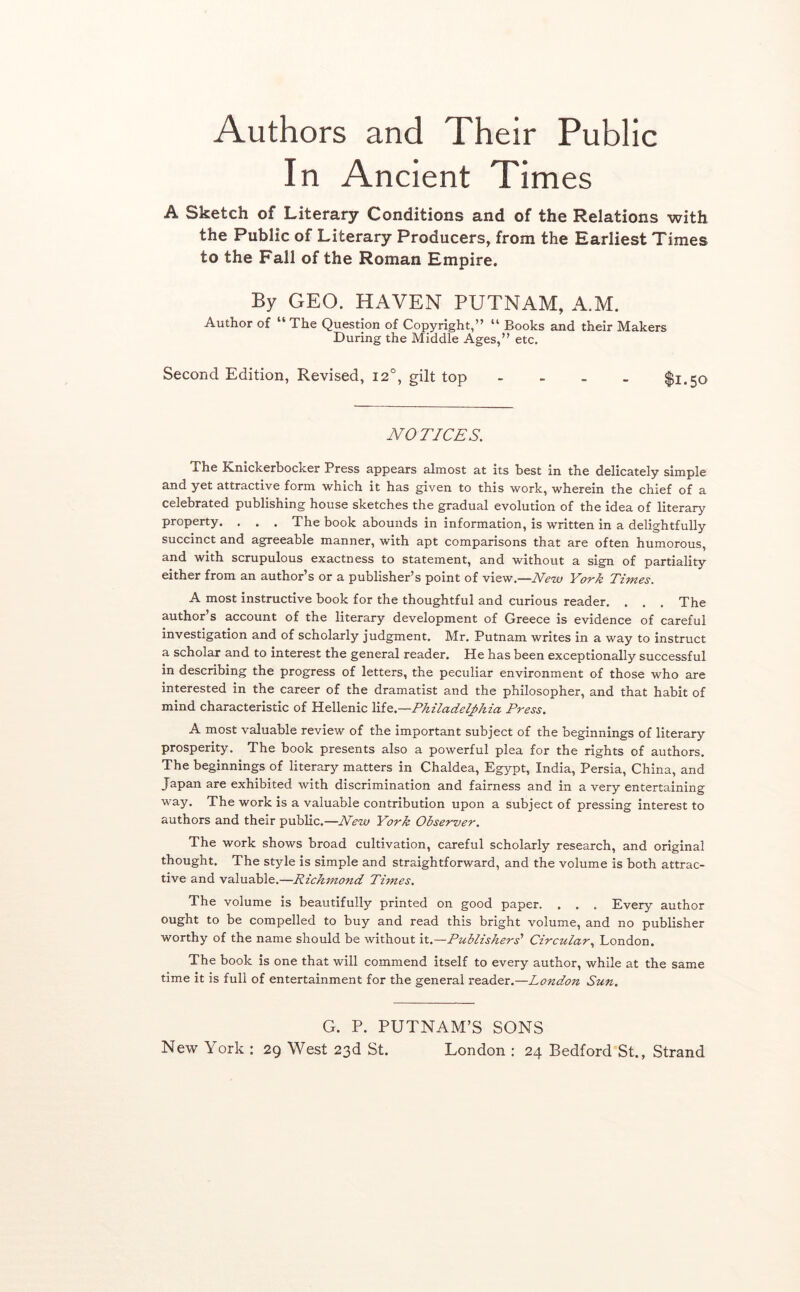 Authors and Their Public In Ancient Times A Sketch of Literary Conditions and of the Relations with the Public of Literary Producers, from the Earliest Times to the Fall of the Roman Empire. By GEO. HAVEN PUTNAM, A.M. Author of “ The Question of Copyright,” “ Books and their Makers During the Middle Ages,” etc. Second Edition, Revised, 12°, gilt top - - - - $1.50 NOTICES. The Knickerbocker Press appears almost at its best in the delicately simple and yet attractive form which it has given to this work, wherein the chief of a celebrated publishing house sketches the gradual evolution of the idea of literary property. , . . The book abounds in information, is written in a delightfully succinct and agreeable manner, with apt comparisons that are often humorous, and with scrupulous exactness to statement, and without a sign of partiality either from an author s or a publisher's point of view.—New YoTk Times, A most instructive book for the thoughtful and curious reader. . . . The author’s account of the literary development of Greece is evidence of careful investigation and of scholarly judgment. Mr. Putnam writes in a way to instruct a scholar and to interest the general reader. He has been exceptionally successful in describing the progress of letters, the peculiar environment of those who are interested in the career of the dramatist and the philosopher, and that habit of mind characteristic of Hellenic Xxio..—Philadelphia, Press. A most valuable review of the important subject of the beginnings of literary prosperity. The book presents also a powerful plea for the rights of authors. The beginnings of literary matters in Chaldea, Egypt, India, Persia, China, and Japan are exhibited with discrimination and fairness and in a very entertaining way. The work is a valuable contribution upon a subject of pressing interest to authors and their public.—New York Observer. The work shows broad cultivation, careful scholarly research, and original thought. The style is simple and straightforward, and the volume is both attrac- tive and valuable.—Richmond Times. The volume is beautifully printed on good paper. . . . Every author ought to be compelled to buy and read this bright volume, and no publisher worthy of the name should be without it.—Publishers' CircularLondon. The book is one that will commend itself to every author, while at the same time it is full of entertainment for the general reader.—London Sun. G. P. PUTNAM’S SONS