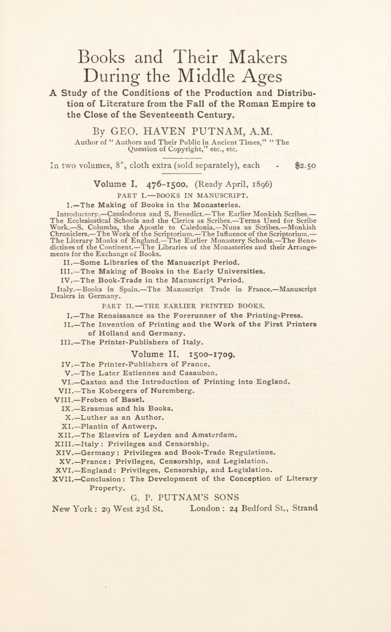 Books and Their Makers During the Middle Ages A Study of the Conditions of the Production and Distribu- tion of Literature from the Fall of the Roman Empire to the Close of the Seventeenth Century. By GEO. HAVEN PUTNAM, A.M. Author of “ Authors and Their Public in Ancient Times,” ” The Question of Copyright,” etc., etc. In two volumes, 8°, cloth extra (sold separately), each - $2.50 Volume I, 476-1500. (Ready April, 1896) PART I.—BOOKS IN MANUSCRIPT. I.—The Making of Books in the Monasteries. Introductory.—Cassiodorus and S. Benedict.—The Earlier Monkish Scribes.— The Ecclesiastical Schools and the Clerics as Scribes.—Terms Used for Scribe Work.—S. Columba, the Apostle to Caledonia.—Nuns as Scribes.—Monkish Chroniclers.—The Work of the Scriptorium.—The Influence of the Scriptorium.— The Literary Monks of England.—The Earlier Monastery Schools.—The Bene- dictines of the Continent.—The Libraries of the Monasteries and their Arrange- ments for the Exchange of Books. II.—Some Libraries of the Manuscript Period. III. —The Making of Books in the Early Universities. IV. —The Book-Trade in the Manuscript Period. Italy.—Books in Spain.—The Manuscript Trade in France.—Manuscript Dealers in Germany. PART II.—THE EARLIER PRINTED BOOKS. I.—The Renaissance as the Forerunner of the Printing-Press. II.—The Invention of Printing and the Work of the First Printers of Holland and Germany. III. —The Printer-Publishers of Italy. Volume II. 1500-1709. IV. —The Printer-Publishers of France. V.—The Later Estiennes and Casaubon. VI.—Caxton and the Introduction of Printing into England. VII.—The Kobergers of Nuremberg. VIII.—Froben of Basel. IX.—Erasmus and his Books. X.—Luther as an Author. XI.—Plantin of Antwerp. XII.—The Elzevirs of Leyden and Amsterdam. XIII. —Italy : Privileges and Censorship. XIV. —Germany: Privileges and Book-Trade Regulations. XV.—France : Privileges, Censorship, and Legislation. XVI.—England: Privileges, Censorship, and Legislation. XVII.—Conclusion : The Development of the Conception of Literary Property. G. P. PUTNAM’S SONS