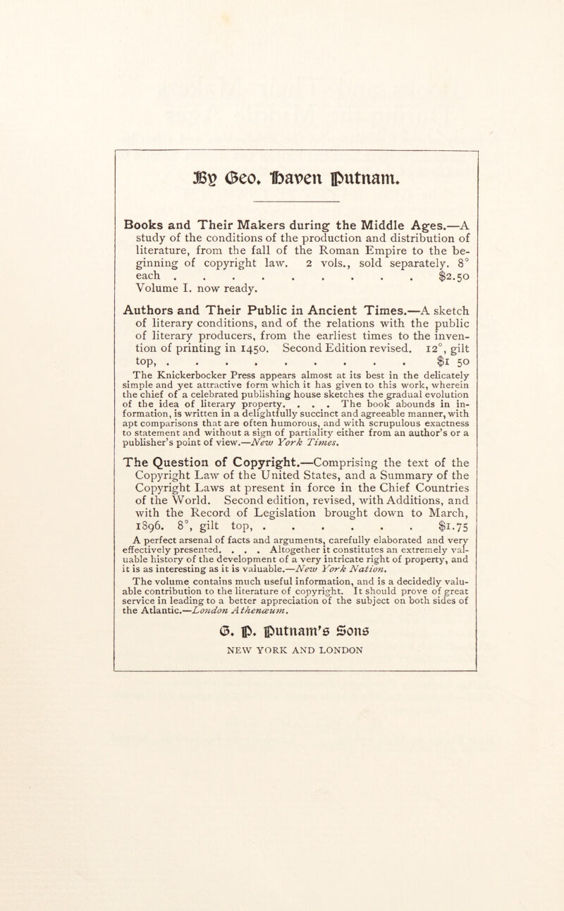 asg ©eo. t)aven iPutnam. Books and Their Makers during the Middle Ages.—A study of the conditions of the production and distribution of literature, from the fall of the Roman Empire to the be- ginning of copyright law. 2 vols., sold separately. 8° each $2.50 Volume I. now ready. Authors and Their Public in Ancient Times.—A sketch of literary conditions, and of the relations with the public of literary producers, from the earliest times to the inven- tion of printing in 1450. Second Edition revised. 12°, gilt top, $i 50 The Knickerbocker Press appears almost at its best in the delicately simple and yet attractive form which it has given to this work, wherein the chief of a celebrated publishing house sketches the gradual evolution of the idea of literary property. . . . The book abounds in in- formation, is written in a delightfully succinct and agreeable manner, with apt comparisons that are often humorous, and with scrupulous exactness to statement and without a sign of partiality either from an author’s or a publisher’s point of view.—New York Titnes. The Question of Copyright.—Comprising the text of the Copyright Law of the United States, and a Summary of the Copyright Laws at present in force in the Chief Countries of the World. Second edition, revised, with Additions, and with the Record of Legislation brought down to March, 1S96. 8°, gilt top, ...... $1.75 A perfect arsenal of facts and arguments, carefully elaborated and very effectively presented. . . . Altogether it constitutes an extremely val- uable history of the development of a very intricate right of property, and it is as interesting as it is valuable.—New York Nation, The volume contains much useful information, and Is a decidedly valu- able contribution to the literature of copyright. It should prove of great service in leading to a better appreciation of the subject on both sides of the Atlantic.—Lo?idon Athencemn. (3* IP* iputnam'0 Sone NEW YORK AND LONDON