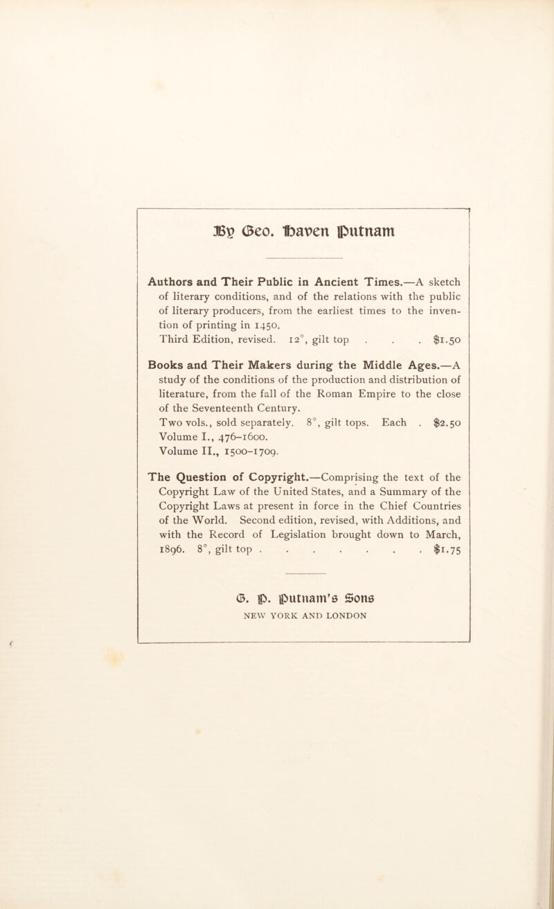 Bv (Beo. Ibavcn putnam Authors and Their Public in Ancient Times.—A sketch of literary conditions, and of the relations with the public of literary producers, from the earliest times to the inven- tion of printing in 1450. Third Edition, revised. 12°, gilt top . . . $1,50 Books and Their Makers during the Middle Ages.—A study of the conditions of the production and distribution of literature, from the fall of the Roman Empire to the close of the Seventeenth Century. Two vols., sold separately. 8°, gilt tops. Each . $2.50 Volume I., 476-1600. Volume II., 1500-1709. The Question of Copyright.—Comprising the text of the Copyright Law of the United States, and a Summary of the Copyright Laws at present in force in the Chief Countries of the World. Second edition, revised, with Additions, and with the Record of Legislation brought down to March, i8g6. 8°, gilt top ....... $1.75 (3. f). lputnam'0 Sons NEW YORK AND LONDON