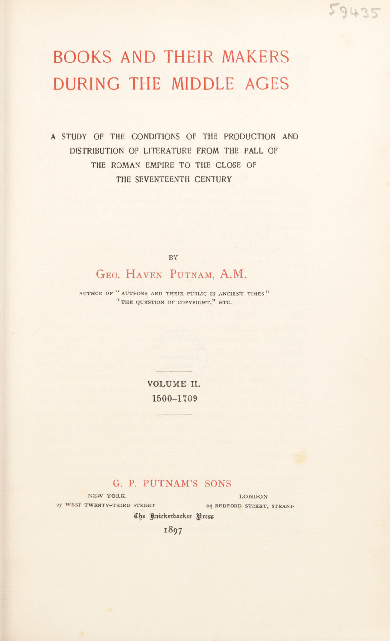 BOOKS AND THEIR MAKERS DURING THE MIDDLE AGES A STUDY OF THE CONDITIONS OF THE PRODUCTION AND DISTRIBUTION OF LITERATURE FROM THE FALL OF THE ROMAN EMPIRE TO THE CLOSE OF THE SEVENTEENTH CENTURY BY Geo. Haven Putnam, A.M. AUTHOR OF “authors AND THEIR PUBLIC IN ANCIENT TIMES ” “the question of coptoight,” etc. VOLUME II, 1500-1709 G. P. PUTNAM’S SONS NEW YORK 27 west twenty-third street LONDON 24 BEDFORD STREET, STRAND ^mtkerljocher fircss