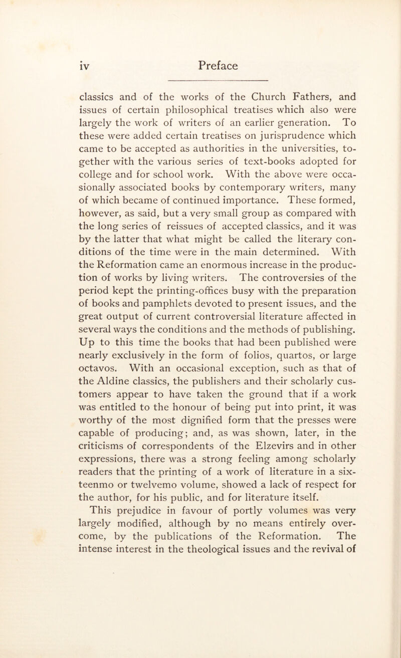 classics and of the works of the Church Fathers, and issues of certain philosophical treatises which also were largely the work of writers of an earlier generation. To these were added certain treatises on jurisprudence which came to be accepted as authorities in the universities, to- gether with the various series of text-books adopted for college and for school work. With the above were occa- sionally associated books by contemporary writers, many of which became of continued importance. These formed, however, as said, but a very small group as compared with the long series of reissues of accepted classics, and it was by the latter that what might be called the literary con- ditions of the time were in the main determined. With the Reformation came an enormous increase in the produc- tion of works by living writers. The controversies of the period kept the printing-offices busy with the preparation of books and pamphlets devoted to present issues, and the great output of current controversial literature affected in several ways the conditions and the methods of publishing. Up to this time the books that had been published were nearly exclusively in the form of folios, quartos, or large octavos. With an occasional exception, such as that of the Aldine classics, the publishers and their scholarly cus- tomers appear to have taken the ground that if a work was entitled to the honour of being put into print, it was worthy of the most dignified form that the presses were capable of producing; and, as was shown, later, in the criticisms of correspondents of the Elzevirs and in other expressions, there was a strong feeling among scholarly readers that the printing of a work of literature in a six- teenmo or twelvemo volume, showed a lack of respect for the author, for his public, and for literature itself. This prejudice in favour of portly volumes was very largely modified, although by no means entirely over- come, by the publications of the Reformation. The intense interest in the theological issues and the revival of