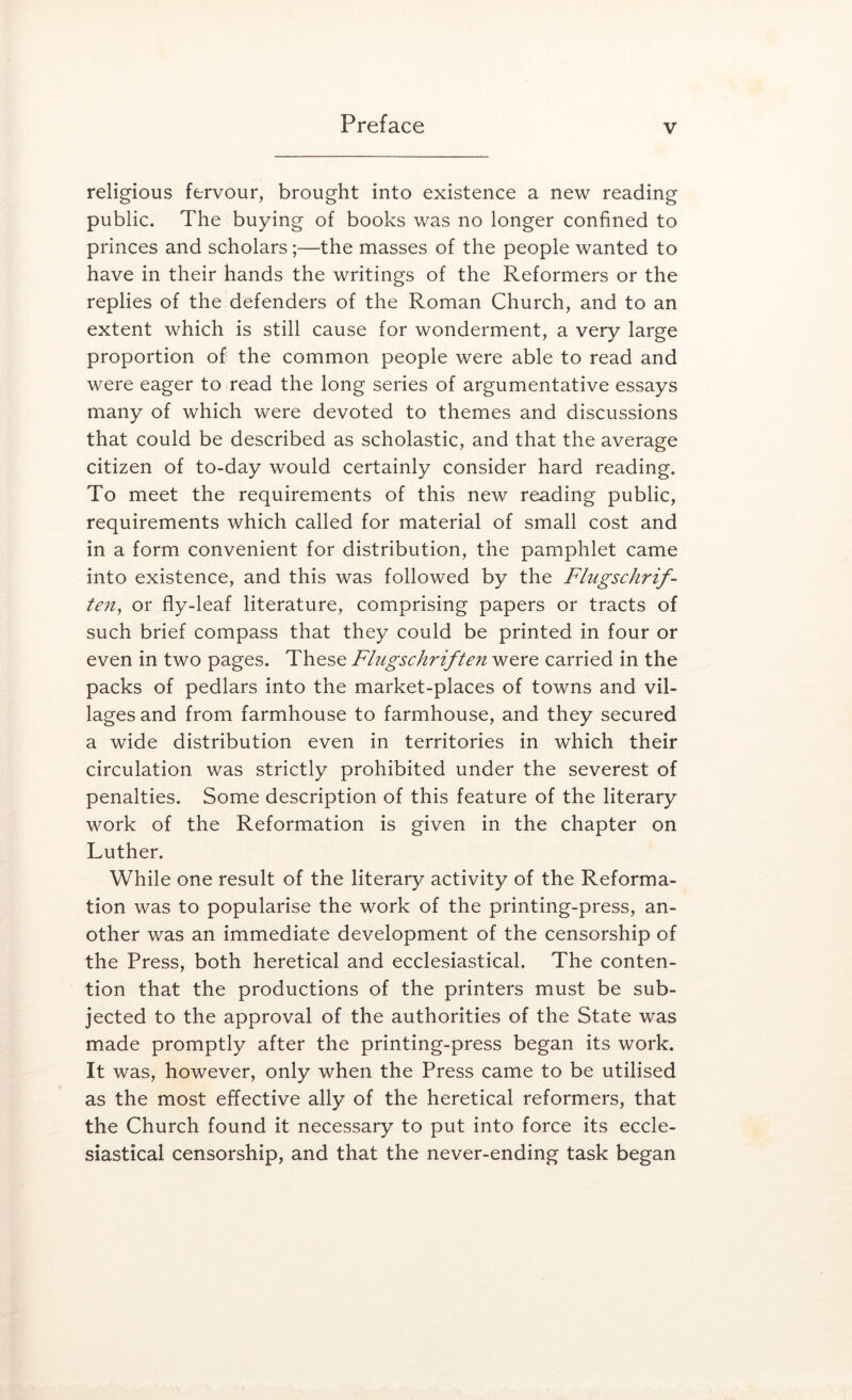 religious fervour, brought into existence a new reading public. The buying of books was no longer confined to princes and scholars;—the masses of the people wanted to have in their hands the writings of the Reformers or the replies of the defenders of the Roman Church, and to an extent which is still cause for wonderment, a very large proportion of the common people were able to read and were eager to read the long series of argumentative essays many of which were devoted to themes and discussions that could be described as scholastic, and that the average citizen of to-day would certainly consider hard reading. To meet the requirements of this new reading public, requirements which called for material of small cost and in a form convenient for distribution, the pamphlet came into existence, and this was followed by the Flugschrif- ten^ or fly-leaf literature, comprising papers or tracts of such brief compass that they could be printed in four or even in two pages. These Flugschriften were carried in the packs of pedlars into the market-places of towns and vil- lages and from farmhouse to farmhouse, and they secured a wide distribution even in territories in which their circulation was strictly prohibited under the severest of penalties. Some description of this feature of the literary work of the Reformation is given in the chapter on Luther. While one result of the literary activity of the Reforma- tion was to popularise the work of the printing-press, an- other was an immediate development of the censorship of the Press, both heretical and ecclesiastical. The conten- tion that the productions of the printers must be sub- jected to the approval of the authorities of the State was made promptly after the printing-press began its work. It was, however, only when the Press came to be utilised as the most effective ally of the heretical reformers, that the Church found it necessary to put into force its eccle- siastical censorship, and that the never-ending task began