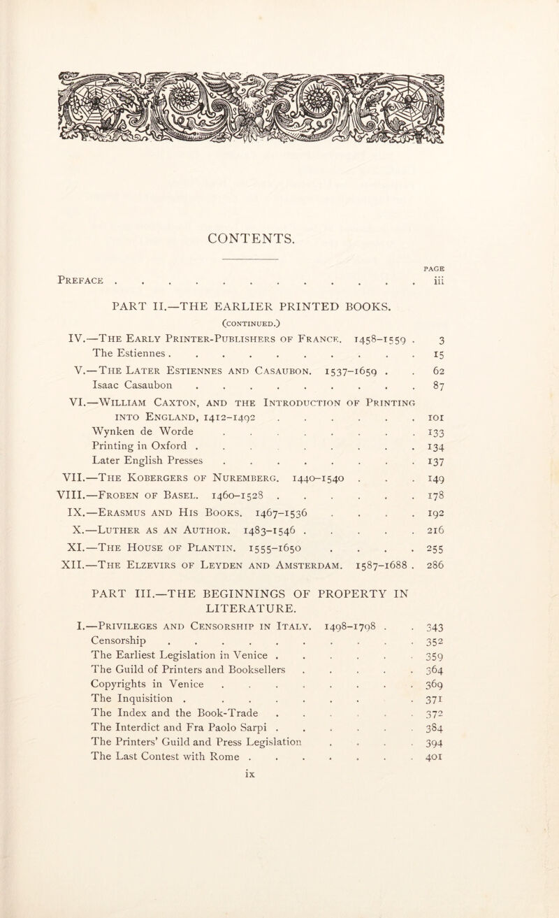 CONTENTS. PAGE Preface iii PART II.—THE EARLIER PRINTED BOOKS. CCONTINUED.) IV.—The Early Printer-Publishers of France. 1458-1559 . 3 The Estiennes .......... 15 V.—The Later Estiennes and Casaubon. 1537-1659 . . 62 Isaac Casaubon ......... 87 VI.—William Caxton, and the Introduction of Printing into England, 1412-1492 ...... loi Wynken de Worde ........ 133 Printing in Oxford ........ 134 Later English Presses ........ 137 VII.—The Kobergers of Nuremberg. 1440-1540 . . . 149 VIII.—Froben of Basel. 1460-1528 178 IX.—Erasmus and His Books. 1467-1536 .... 192 X.—Luther as an Author. 1483-1546 216 XI.—The House of Plantin. 1555-1650 .... 255 XII.—The Elzevirs of Leyden and Amsterdam. 1587-1688 . 286 PART HI.—THE BEGINNINGS OF PROPERTY IN LITERATURE. I.—Privileges and Censorship in Italy. 1498-1798 . . 343 Censorship .......... 352 The Earliest Legislation in Venice ...... 359 The Guild of Printers and Booksellers ..... 364 Copyrights in Venice ........ 369 The Inquisition . ....... 371 The Index and the Book-Trade ...... 372 The Interdict and Fra Paolo Sarpi ...... 384 The Printers’ Guild and Press Legislation .... 394 The Last Contest with Rome ....... 401