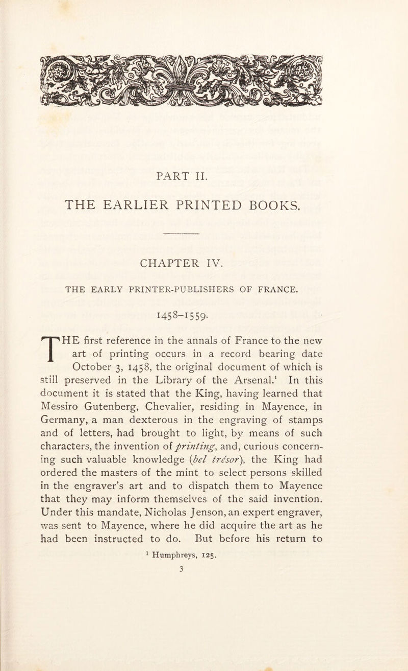 THE EARLIER PRINTED BOOKS. CHAPTER IV, THE EARLY PRINTER-PUBLISHERS OF FRANCE. 1458-1559. The first reference in the annals of France to the new- art of printing occurs in a record bearing date October 3, 1458, the original document of which is still preserved in the Library of the Arsenal.^ In this document it is stated that the King, having learned that Messiro Gutenberg, Chevalier, residing in Mayence, in Germany, a man dexterous in the engraving of stamps and of letters, had brought to light, by means of such characters, the invention of prmting, and, curious concern- ing such valuable knowledge {pel tr^sor), the King had ordered the masters of the mint to select persons skilled in the engraver’s art and to dispatch them to Mayence that they may inform themselves of the said invention. Under this mandate, Nicholas Jenson, an expert engraver, was sent to Mayence, where he did acquire the art as he had been instructed to do. But before his return to ^ Humphreys, 125.