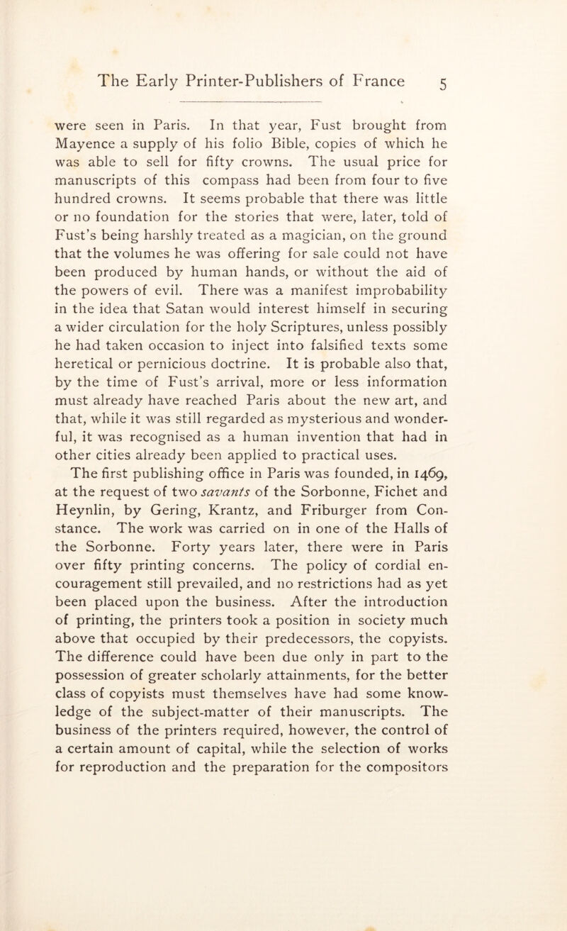 were seen in Paris. In that year, Fust brought from Mayence a supply of his folio Bible, copies of which he was able to sell for fifty crowns. The usual price for manuscripts of this compass had been from four to five hundred crowns. It seems probable that there was little or no foundation for the stories that were, later, told of Fust’s being harshly treated as a magician, on the ground that the volumes he was offering for sale could not have been produced by human hands, or without the aid of the powers of evil. There was a manifest improbability in the idea that Satan would interest himself in securing a wider circulation for the holy Scriptures, unless possibly he had taken occasion to inject into falsified texts some heretical or pernicious doctrine. It is probable also that, by the time of Fust’s arrival, more or less information must already have reached Paris about the new art, and that, while it was still regarded as mysterious and wonder- ful, it was recognised as a human invention that had in other cities already been applied to practical uses. The first publishing office in Paris was founded, in 1469, at the request of two savants of the Sorbonne, Fichet and Heynlin, by Gering, Krantz, and Friburger from Con- stance. The work was carried on in one of the Halls of the Sorbonne. Forty years later, there were in Paris over fifty printing concerns. The policy of cordial en- couragement still prevailed, and no restrictions had as yet been placed upon the business. After the introduction of printing, the printers took a position in society much above that occupied by their predecessors, the copyists. The difference could have been due only in part to the possession of greater scholarly attainments, for the better class of copyists must themselves have had some know- ledge of the subject-matter of their manuscripts. The business of the printers required, however, the control of a certain amount of capital, while the selection of works for reproduction and the preparation for the compositors