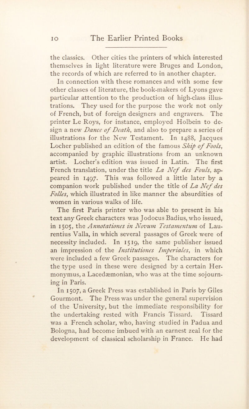 the classics. Other cities the printers of which interested themselves in light literature were Bruges and London, the records of which are referred to in another chapter. In connection with these romances and with some few other classes of literature, the book-makers of Lyons gave particular attention to the production of high-class illus- trations. They used for the purpose the work not only of French, but of foreign designers and engravers. The printer Le Roys, for instance, employed Holbein to de- sign a new Dance of Deaths and also to prepare a series of illustrations for the New Testament. In 1488, Jacques Locher published an edition of the famous Ship of Fools, accompanied by graphic illustrations from an unknown artist. Locher’s edition was issued in Latin. The first French translation, under the title La Nef des Fouls, ap- peared in 1497. This was followed a little later by a companion work published under the title of La Nef des Folks, which illustrated in like manner the absurdities of women in various walks of life. The first Paris printer who was able to present in his text any Greek characters was Jodocus Badius, who issued, in 1505, the Annotationes m Novum Testamentum of Lau- rentius Valla, in which several passages of Greek were of necessity included. In 1519, the same publisher issued an impression of the Institutio7ies Imperiales, in which were included a few Greek passages. The characters for the t3^pe used in these were designed by a certain Her- monymus, a Lacedaemonian, who was at the time sojourn- ing in Paris. In 1507, a Greek Press was established in Paris by Giles Gourmont. The Press was under the general supervision of the University, but the immediate responsibility for the undertaking rested with Francis Tissard. Tissard was a French scholar, who, having studied in Padua and Bologna, had become imbued with an earnest zeal for the development of classical scholarship in France. He had