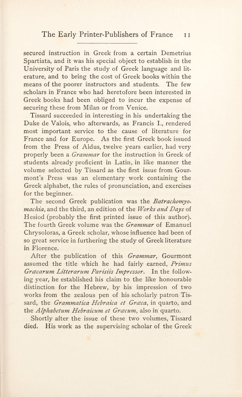 secured instruction in Greek from a certain Demetrius Spartiata, and it was his special object to establish in the University of Paris the study of Greek language and lit- erature, and to bring the cost of Greek books within the means of the poorer instructors and students. The few scholars in France who had heretofore been interested in Greek books had been obliged to incur the expense of securing these from Milan or from Venice. Tissard succeeded in interesting in his undertaking the Duke de Valois, who afterwards, as Francis I., rendered most important service to the cause of literature for France and for Europe. As the first Greek book issued from the Press of Aldus, twelve years earlier, had very properly been a Grammar for the instruction in Greek of students already proficient in Latin, in like manner the volume selected by Tissard as the first issue from Gour- mont’s Press was an elementary work containing the Greek alphabet, the rules of pronunciation, and exercises for the beginner. The second Greek publication was the Batrachomyo- 7nachia^ and the third, an edition of the Works and Days of Hesiod (probably the first printed issue of this author). The fourth Greek volume was the Grammar of Emanuel Chrysoloras, a Greek scholar, whose influence had been of so great service in furthering the study of Greek literature in Florence. After the publication of this Grammar, Gourmont assumed the title which he had fairly earned. Primus Grcecarum Litterar^im Parisiis Impressor. In the follow- ing year, he established his claim to the like honourable distinction for the Hebrew, by his impression of two works from the zealous pen of his scholarly patron Tis- sard, the Grammatica Hebraica et Grceca, in quarto, and the Alphabetum Hebraicum et Grcecum, also in quarto. Shortly after the issue of these two volumes, Tissard died. His work as the supervising scholar of the Greek