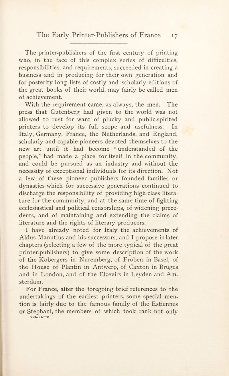 The printer-publishers of the first century of printing who, in the face of this complex series of difficulties, responsibilities, and requirements, succeeded in creating a business and in producing for their own generation and for posterity long lists of costly and scholarly editions of the great books of their world, may fairly be called men of achievement. With the requirement came, as always, the men. The press that Gutenberg had given to the world was not allowed to rust for want of plucky and public-spirited printers to develop its full scope and usefulness. In Italy, Germany, France, the Netherlands, and England, scholarly and capable pioneers devoted themselves to the new art until it had become “ understanded of the people,’' had made a place for itself in the community, and could be pursued as an industry and without the necessity of exceptional individuals for its direction. Not a few of these pioneer publishers founded families or dynasties which for successive generations continued to discharge the responsibility of providing high-class litera- ture for the community, and at the same time of fighting ecclesiastical and political censorships, of widening prece- dents, and of maintaining and extending the claims of literature and the rights of literary producers. I have already noted for Italy the achievements of Aldus Manutius and his successors, and I propose in later chapters (selecting a few of the more typical of the great printer-publishers) to give some description of the work of the Kobergers in Nuremberg, of Froben in Basel, of the House of Plantin in Antwerp, of Caxton in Bruges and in London, and of the Elzevirs in Leyden and Am- sterdam. For France, after the foregoing brief references to the undertakings of the earliest printers, some special men- tion is fairly due to the famous family of the Estiennes or Stephani, the members of which took rank not only VOL. II.—2